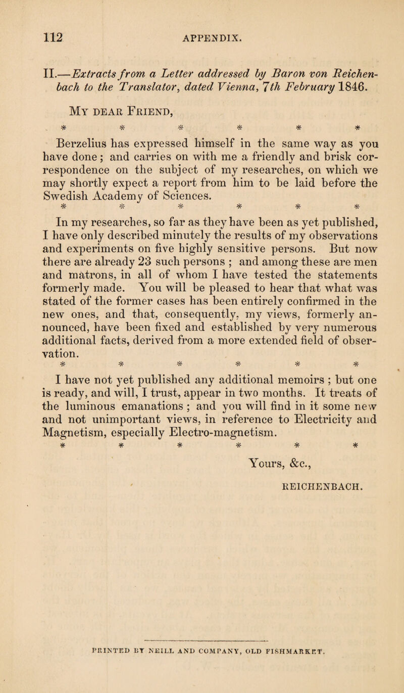 II.—Extracts from a Letter addressed by Baron von Beichen- bach to the Translator, dated Vienna, 7th February 1846. My dear Friend, ****** Berzelius has expressed himself in the same way as you have done; and carries on with me a friendly and brisk cor- respondence on the subject of my researches, on which we may shortly expect a report from him to be laid before the Swedish Academy of Sciences. ****** In my researches, so far as they have been as yet published, I have only described minutely the results of my observations and experiments on five highly sensitive persons. But now there are already 23 such persons ; and among these are men and matrons, in all of whom I have tested the statements formerly made. You will be pleased to hear that what was stated of the former cases has been entirely confirmed in the new ones, and that, consequently, my views, formerly an¬ nounced, have been fixed and established by very numerous additional facts, derived from a more extended field of obser¬ vation. * * * * * * I have not yet published any additional memoirs ; but one is ready, and will, I trust, appear in two months. It treats of the luminous emanations ; and you will find in it some new and not unimportant views, in reference to Electricity and Magnetism, especially Electro-magnetism. ****** Yours, &c., REICHENBACH. PRINTED BT NEILL AND COMPANY, OLD FISHMARKET,