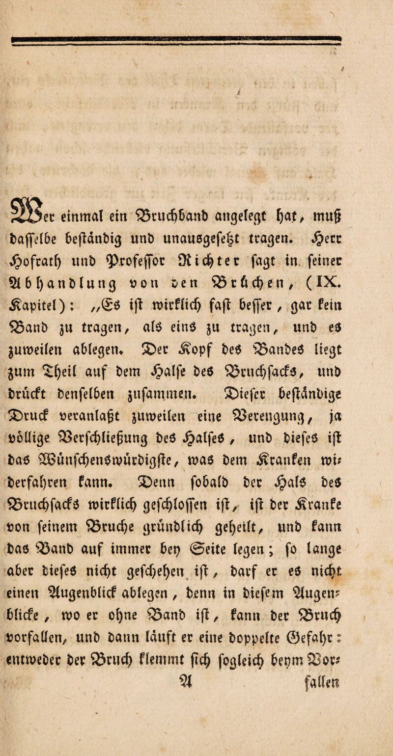 einmal ein ‘SSrucfjbanb angelegt [)at, mu§ baffetbe befidtibig unb unausgefefst tragen* Sjm ^ofcatf) utib <ProfejToc SK testet fagt in feinet 2lbl)anblung ton t-en $81 ß d) e n , (IX. Kapitel); ,,(£6 ijl mirflidj fafl beffer , gar fein SBanb ja tragen, als eins tragen, unb es jumeilen ablegetn 3ber Äopf bes s33anbeS liegt jum ^fyeil auf bem $alfe bes $8rud)facfs, unb brueft benfelben jufammeu. Sbiefcr bejWnbige SDtucf veranlaßt jumeilen eine Sprengung, ja tollige 93erfd)liefmng beS ^alfeS , unb biefeS ift bas ®unfcf)enSwutbigjIe, mas bem Traufen toi; berfafyren fann. 5)enn fobalb bec $als bes 95rud)facfS ttitfliclj gefd^loffen ijt, ijl ber Äranfe ton feinem SBrudje grünblidj geteilt, unb fann bas 33anb auf immer bep (Seite (egen; fo lange aber biefeS nicfyt gefdjefyen ifi, barf er es nidjt einen 5lugeubltcf ablegen , benn in biefem 5lugem blicfe , wo er o()ne 53anb ifi, fann ber SSrudj torfallcn, unb bann lauft er eine hoppelte ©efafyr: entweber ber Sörud) flemmt fiel) fogleicfy bepm 23ot* 5t fallen