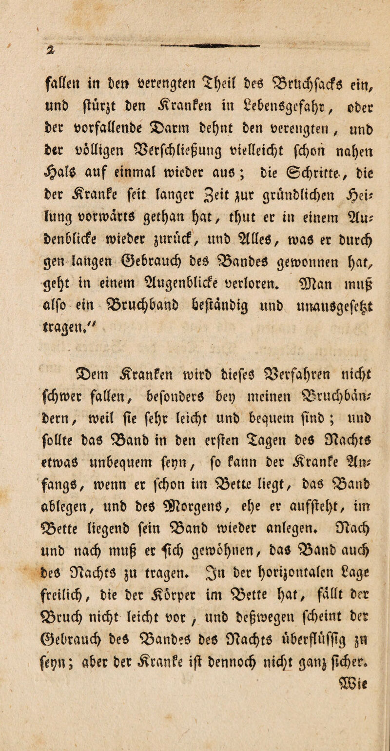 fadett in bet> betengtett ^fyetl beb ?Srudjfacfb ein, unb (lücjt ben Äranfen in £e&enbgefaf)t, ober bet porfadenbe Darm befynt ben verengten , unb bet uodigcn 33erfd)lie£ung vielleicht fd)on naf)ett $alb auf einmal tviebet aub; bie ©dritte, bie ber Äranfe fett langet 3^ ^ur gtunblichen Jpei? lung vorwdttb getfyan f>at, t()tit et in einem 51m ben6licfe tvieber jurücf, unb Sldeb, tvab et butc^ gen langen ©ebtauc^ beb 'SJanbeb gewonnen f)at, geljt in einem Slugenblicfe verloren* 9Ran mufj alfo ein SStucpanb beftdnbig unb uuaubgefe|t tragen/' Dem Ätanfen wirb btefeb 35erfafjven titdjt fdjwet faden, 6efonbetb bet) meinen SBrudjMtv bern, weil fte fe()r (eid)t unb bequem |tnb ; unb fotlte bab 33anb in bett etfien 2agen beb D?ad)tb etwab unbequem fepn, fo fann bet Traufe %\v fangb, wenn et fd)on im 35ette liegt, bab SSanb ablegen, unb beb Borgens, el)e et auffiel}t, im SSette liegenb fein ®anb wteber anlegem fftad) unb nad) mtt£ et fd) gemeinen, bab 33anb aud> beb Üladjtb ju trägem %n bet horijontalcn Cage freilidj, bie bet ^6tpet im SBette l)at, fallt bet 83cudj nid)t leicbt vor, unb belegen fcbeint bet ©ebtaud) beb ^anbeb beb £ftacf)tb überfltifftg in * f«gn; aber bet Ätanfe iß bennocfj nidjt gatij jlcfjer. 58 ie