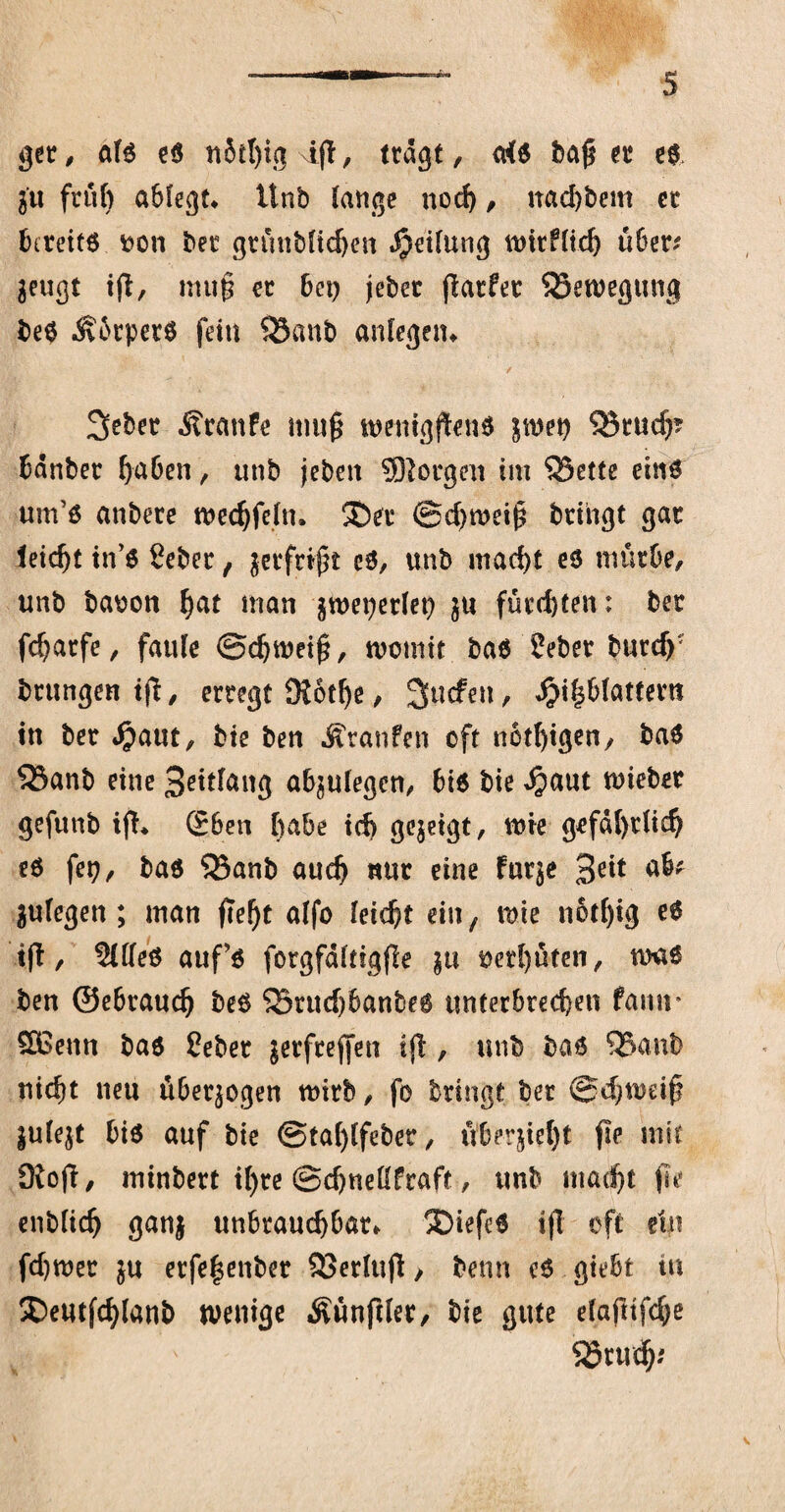 ger, aB e$ nitlßg iß, trägt, aB baßer e$ j'u ftü() ablegt* Unb lange nod), nad)bem er bereits fcon bec grünblichen Rettung roirflid) über* $eugt iß, muß er bei) jebec ßatfec SSeroegung be$ ÄbrperS fein 53anb anlegen* 2>ebet Traufe muß roenigßenS jroet) Q5rudp bänber haben, unb jeben borgen im 53ette eins um’s anbere roedjfeln. ®er ©chroeiß bringt gar leicht tn’S 8eber, jerfrtßt cS, unb macht es mürbe, unb baoon hut man $roet)erlet) $u fürdjten: ber fcharfe, faule ©djroeiß, rootnit bas 2eber burdf brungen tß, erregt 9?6t()e, Sucfett, Einblättern in ber Enut, bie ben Äranfen oft notigen, baS 53anb eine Seitlang abjulegcn, bis bie E<*ut lieber gefunb iß* (Eben ftabe id> gezeigt, rote gefährlich es fei), bas 33anb auch nur eine farje Seit ab^ julegen; man fte^t alfo leicht ein, roie notfßg es iß, 2We$ aufS forgfältigße $u oerl)üten, roaS ben ©ebrauch beS Sörucf)6anbe6 unterbrechen famr SBenn bas Ceber jerfreßen iß , unb bas 53anb nicht neu überzogen roirb, fo bringt ber ©djroäß julejt bis auf bie ©tahlfeber, überßel)t fie mit 9ioß, minbert if)re ©djneüfraft, unb macht ße entlieh ganj unbrauchbar* 5Diefe6 tß oft ein fdjroer ju erfeßenber 33erluß> benn es giebt tu Deutßhlanb roenige Äünftler, bie gute elafttfche S25ruc^^