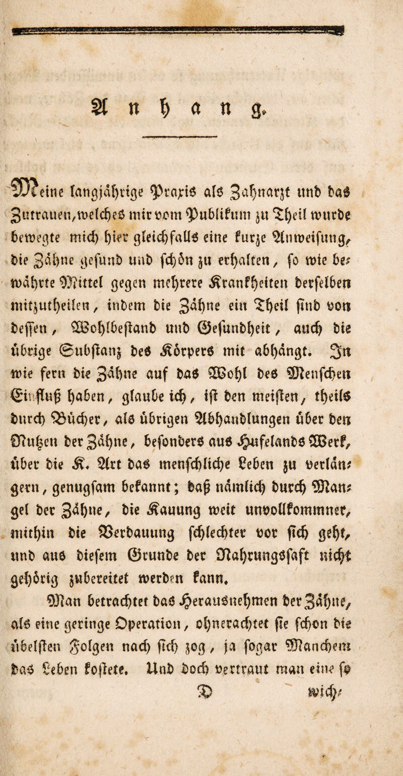 m St n T) a n g* fD?etnc langjährige ^«£*6 a(6 3ßhnar5* unb ba$ 3utrauen,weld)e£ iriittwm <Publifum $tt würbe bewegte mid) ()ier gleichfalls eine fuqe 5lnwetfung, bie 3dbne gefünb unb fd)6n }u erhalten / fo wie bet wahrte Mittel gegen mehrere Äranfheiten berfelben init^ut()eifen, tnbem bie 3^)ne ein 'Zfyeii jittb bon bef[en, 5£cf)lbefianb unb ©efunbheit / auch bie übrige ©ubfianj be$ Äorperö mit abfydngt. 3n wie fern bie 3^ftne auf ba$ &Bohl be$ SKenfchm <£i\ fTu§ haben , glaubeich/ tjl ben meiflen, theil$ bnrd) 53üd)er/ ale übrigen 2lbhanblungen über ben STu^en ber 3dh»e > befonbers au6 dpufelanbö SBerf, über bie 2lrt bas menfcblidje Seben ju uerlan* gern, genugfam befannt; baf? nämlich butch 5ftam gel ber 3^^/ bie Hauung weit unnoilfommmr, mithin bie SSerbauung fdjlechtet t>ot ftd) gehh unb aue biefem ©runbe ber 0iaf)tung$faft nicht gehörig jubereitet werbm fann, 9J]an betrachtet baö ^erauönehmen berS^hnC/ al6 eine geringe Operation, ol)nerad)tet fle fdjon bie übeljlen folgen nad) fleh &og, ja fogar Manchem jba$ Seben fofkte. Unb bod) Vertraut man eine f© 5) mfyf