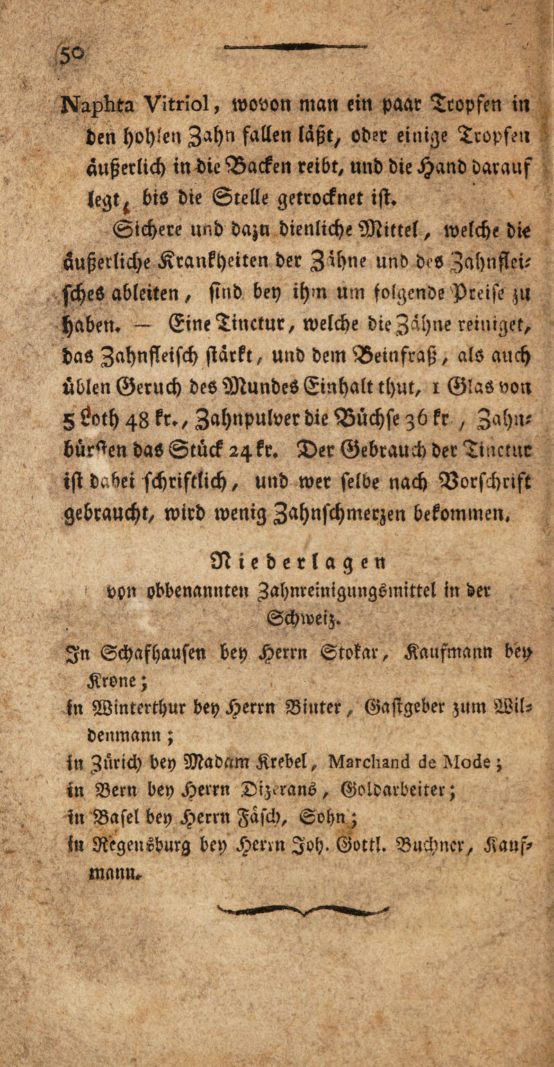 Napta Vitriol, wotton matt cirt paar Stopfen itt Pen l)ol)!eu 3af)n fallen läfjt, ober einige Stopfen außerlid) inäie <35acfen reibt, ttnb bte Jjanb Darauf legt^ 6i$ bte ©teile getrocfnet ijt* ©iefyere unb ba^n bienlicfye Mittel, weldje bio Äuf?erlicf;e Ätanfpeiten ber 3^blle unb bte 3<tf)nflci* fcfjed abletten , ftnb bep ifym um folgende greife ju fyabem — Sine Stnctttr, n>eld)e bte 3dl)ne reiniget, pad 3^u|!etfd) jldrft, unb bem 35einfra$, ale and) üblen ©erud) bed SDtunbed ®inf>alt t()ut, i ©lad uott 5 0otfj 48 ft*, 3al)npuloer bie SSudjfe 36 fr , 3ut)iu bürgen bad ©tucf 24fr* £>er ©ebraud) bet Sincmc habet fdjriftfidj, unb tuet felbe nach 93orfd)cift gebraucht, wirb wenig 3a^uf^uteqen befommen, Sftieberlagen ppn obbenannten ^abnremtgttngdmittel in ber @cbwet$. Sn (Scpafpaufen bep Jperrn ©tofav, Kaufmann b'ep $rene; In SBtntertpur bep jperrn ^iuter, ®aftgeber jum SBils benmann; tu 3inid) bep SEftabam Trebel, Marchand de Mode \ in £3ent bep Jperrn £>i}erand, ®olb*rbeiter; in SSafel bep dperrn Safd>r @opn ; in SRegen&burg bep Jpcnn Sop. Gottl. 3Htcpnev, «ftauf* mann*.