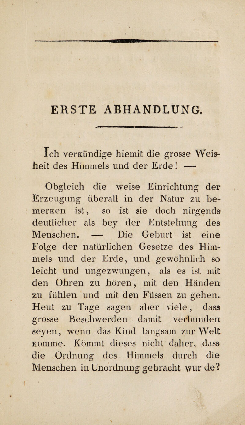 ERSTE ABHANDLUNG. Ich verKÜndige hiemit die grosse Weis¬ heit des Himmels und der Erde! — Obgleich die weise Einrichtung der Erzeugung überall in der Natur zu be¬ inernen ist, so ist sie doch nirgends deutlicher als bey der Entstehung des Menschen. — Die Geburt ist eine Folge der natürlichen Gesetze des Him¬ mels und der Erde, und gewöhnlich so leicht und ungezwungen, als es ist mit den Ohren zu hören, mit den Händen zu fühlen und mit den Füssen zu gehen. Heut zu Tage sagen aber viele, dass grosse Beschwerden damit verbunden seyen, wenn das Kind langsam zur Welt Komme. Kömmt dieses nicht daher, dass die Ordnung des Himmels durch die Menschen in Unordnung gebracht wurde?