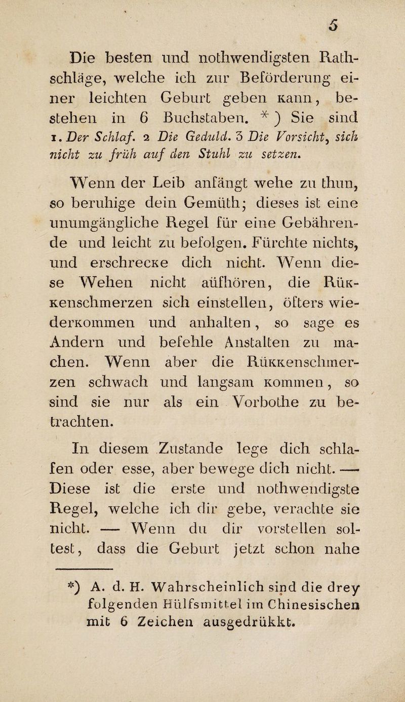 Die besten und nothwendigsten Rath¬ schläge, welche ich zur Beförderung ei¬ ner leichten Geburt geben Kann, be¬ stehen in 6 Buchstaben. *) Sie sind i. Der Schlaf. 2 Die Geduld. 5 Die Vorsicht, sich nicht zu früh auf den Stuhl zu setzen. Wenn der Leib anfängt wehe zu thun, so beruhige dein Gemiith; dieses ist eine unumgängliche Regel für eine Gebähren¬ de und leicht zu befolgen. Fürchte nichts, und erschrecKe dich nicht. Wenn die¬ se Wehen nicht aüfhören, die Rük- Kenschmerzen sich einstellen, öfters wie- derKommen und anhalten, so sage es Andern und befehle Anstalten zu ma¬ chen. Wenn aber die RüKKenschmer- zen schwach und langsam Kommen, so sind sie nur als ein Vorbothe zu be¬ trachten. In diesem Zustande lege dich schla¬ fen oder esse, aber bewege dich nicht. — Diese ist die erste und nothwendigste Regel, welche ich dir gebe, verachte sie nicht. — Wenn du dir vorstellen sol¬ lest, dass die Geburt jetzt schon nahe *) A. d. H. Wahrscheinlich sind die drey* folgenden Hülfsmittel im Chinesischen mit 6 Zeichen ausgedrükkt.