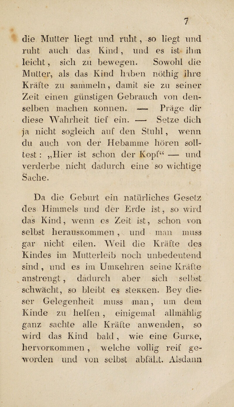 die Mutter liegt und ruht, so liegt und ruht auch das Kind, und es ist ihm leicht, sich zu bewegen. Sowohl die Mutter, als das Kind haben nöthig ihre Kräfte zu sammeln, damit sie zu seiner Zeit einen günstigen Gebrauch von den¬ selben machen Können. — Präge dir diese Wahrheit tief ein. — Setze dich ja nicht sogleich auf den Stuhl, wenn du auch von der Hebamme hören soll¬ test : „Hier ist schon der Kopf“ — und verderbe nicht dadurch eine so wichtige Sache. Da die Geburt ein natürliches Gesetz des Himmels und der Erde ist, so wird das Kind, wenn es Zeit ist, schon von selbst herausKommen , und man muss gar nicht eilen. Weil die Kräfte des Kindes im Mutterleib noch unbedeutend sind , und es im UmKehren seine Kräfte anstrengt, dadurch aber sich selbst schwächt, so bleibt es steKKen. Bey die¬ ser Gelegenheit muss man, um dem Kinde zu helfen , einigemal alhnählig ganz sachte alle Kräfte anwenden, so wird das Kind bald , wie eine Gurne, hervorKommen , welche völlig reif ge¬ worden und von selbst abfäLt. Alsdann