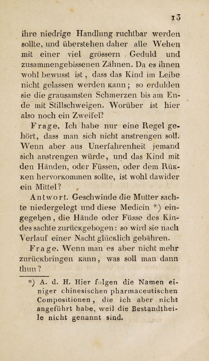 ihre niedrige Handlung ruchtbar werden sollte, und überstellen daher alle Wehen mit einer viel grossem Geduld und zusammengebissenen Zähnen. Da es ihnen wohl bewusst ist, dass das Kind im Leibe nicht gelassen werden Kann ; so erdulden sie die grausamsten Schmerzen bis am En¬ de mit Stillschweigen. Worüber ist hier also noch ein Zwreifel? Frage. Ich habe nur eine Regel ge¬ hört, dass man sich nicht anstrengen soll. Wenn aber aus Unerfahrenheit jemand sich anstrengen würde, und das Kind mit den Händen, oder Füssen, oder dem Rük- Ken hervorKommen sollte, ist wohl dawider ein Mittel? Antwort. Geschwinde die Mutter sach¬ te niedergelegt und diese Medicin *) ein¬ gegeben , die Hände oder Füsse des Kin¬ des sachte zuriicKgebogen: so wird sie nach Verlauf einer Nacht glücidich gebähren. Frage. Wenn man es aber nicht mehr zurücKbringen Kann, was soll man dann tliun ? A. d. H. Hier folgen die Namen ei¬ niger chinesischen pharraaceutischen Compositionen , die ich aber nicht angeführt habe, weil die Bestandthei- le nicht genannt sind.