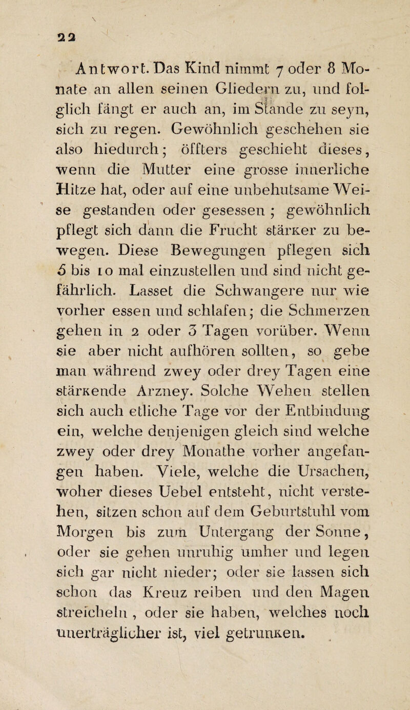 nate an allen seinen Gliedern zu, und fol¬ glich fängt er auch an, im Stande zu seyn, sich zu regen. Gewöhnlich geschehen sie also hiedurch; öffters geschieht dieses, wenn die Mutter eine grosse innerliche Hitze hat, oder auf eine unbehutsame Wei¬ se gestanden oder gesessen ; gewöhnlich pflegt sich dann die Frucht stärKer zu be¬ wegen. Diese Bewegungen pflegen sich 5 bis 10 mal einzustellen und sind nicht ge¬ fährlich. Lasset die Schwangere nur wie vorher essen und schlafen; die Schmerzen gehen in 2 oder 3 Tagen vorüber. Wenn sie aber nicht aufhören sollten, so gebe man während zwey oder drey Tagen eine stärKende Arzney. Solche Wehen stellen sich auch etliche Tage vor der Entbindung ein, welche denjenigen gleich sind welche zwey oder drey Monathe vorher angefan¬ gen haben. Viele, welche die Ursachen, woher dieses Uebel entsteht, nicht verste¬ hen, sitzen schon auf dem Geburtstuhl vom Morgen bis zum Untergang der Sonne, oder sie gehen unruhig umher und legen sich gar nicht nieder; oder sie lassen sich schon das Kreuz reiben und den Magen streicheln , oder sie haben, welches noch unerträglicher ist, viel getnuiKen.