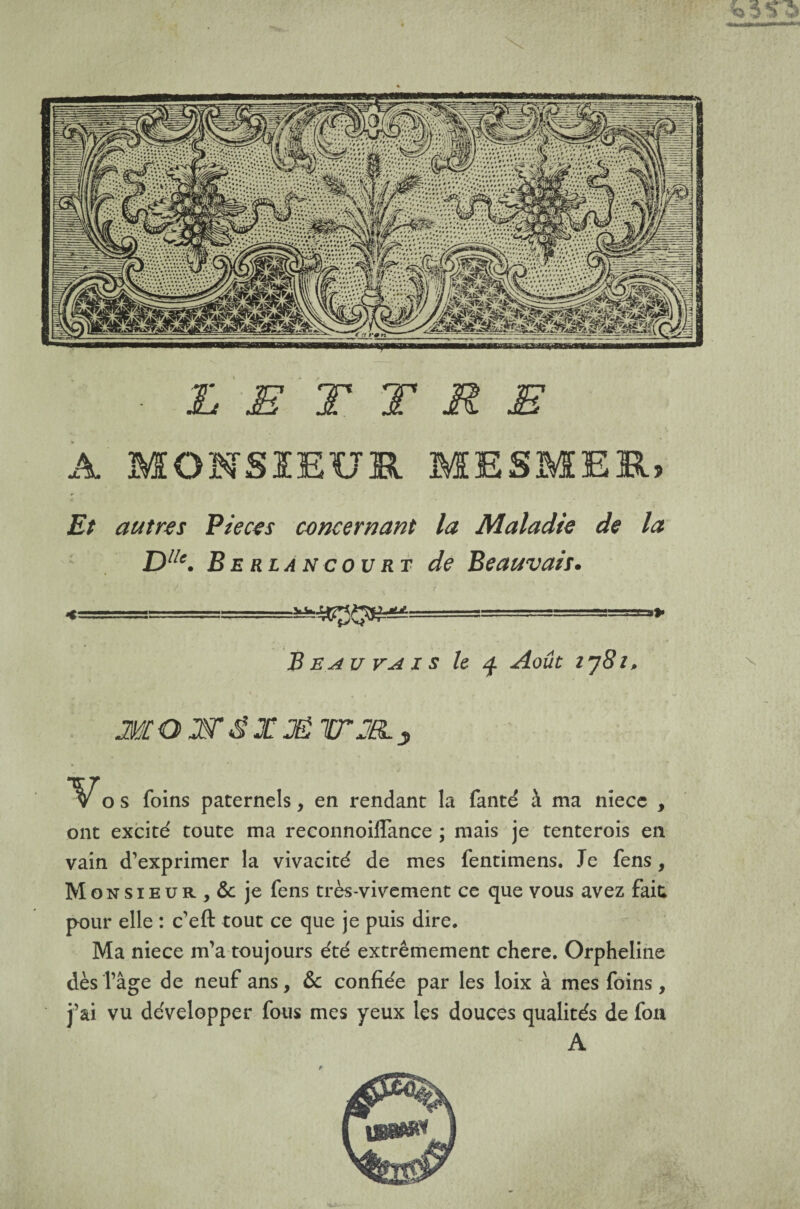 ■ LETTRE A MONSIEUR MESMER, Et autres Pièces concernant la Maladie de la Dllc. Berlancourt de Beauvais. B eau va i s le q Août ij8i> MOE'&XJËWJELy vos foins paternels, en rendant la fanté à ma niecc , ont excité toute ma reconnoiflance ; mais je tenterois en vain d’exprimer la vivacité de mes fentimens. Je fens, Monsieur, & je fens très-vivement ce que vous avez fait; pour elle : c’eft tout ce que je puis dire. Ma niece m’a toujours été extrêmement chere. Orpheline dès îâge de neuf ans, & confiée par les loix à mes foins, j’ai vu développer fous mes yeux les douces qualités de fon