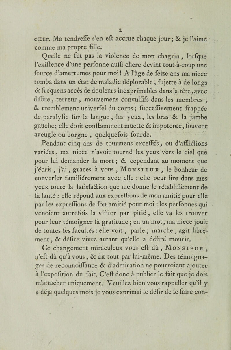 cœur. Ma tendreffe s’en eft accrue chaque jour; & je l’aime comme ma propre fille. Quelle ne fût pas la violence de mon chagrin, lorfque l’exiftence d’une perfonne aufii chere devint tout-à-coup une fource d’amertumes pour moi! À l’âge de feize ans ma niece tomba dans un état de maladie déplorable, fujette à de longs &c fréquens accès de douleurs inexprimables dans la tête,avec délire, terreur, mouvemens convulfifs dans les membres , & tremblement univerfel du corps ; fucceffivement frappée de paralylie fur la langue, les yeux, les bras & la jambe gauche; elle étoit conftamment muette 6c impotente, fouvenc aveugle ou borgne , quelquefois fourde. Pendant cinq ans de tourmens exceffifs, ou d’affli&ions variées, ma niece n’avoit tourné les yeux vers le ciel que pour lui demander la mort ; 6c cependant au moment que j’écris, j’ai, grâces à vous, Monsieur, le bonheur de converfer familièrement avec elle : elle peut lire dans mes yeux toute la fatisfaéèion que me donne le rétablilfement de fa fanté : elle répond aux expreffions de mon amitié pour elle par les expreffions de fon amitié pour moi : les perfonnes qui venoient autrefois la vifiter par pitié, elle va les trouver pour leur témoigner fa gratitude; en un mot, ma niece jouit de toutes fes facultés : elle voit, parle , marche , agit libre¬ ment, & délire vivre autant qu’elle a déliré mourir. Ce changement miraculeux vous eft dû, Monsieur, n’eft dû qu’à vous, 6c dit tout par lui-même. Des témoigna¬ ges de reconnoilfance 6c d’admiration ne pourroient ajouter à l’expofition du fait. C’eft donc à publier le fait que je dois m’attacher uniquement. Veuillez bien vous rappeller qu’il y a déjà quelques mois je vous exprimai le délit de le faire con-