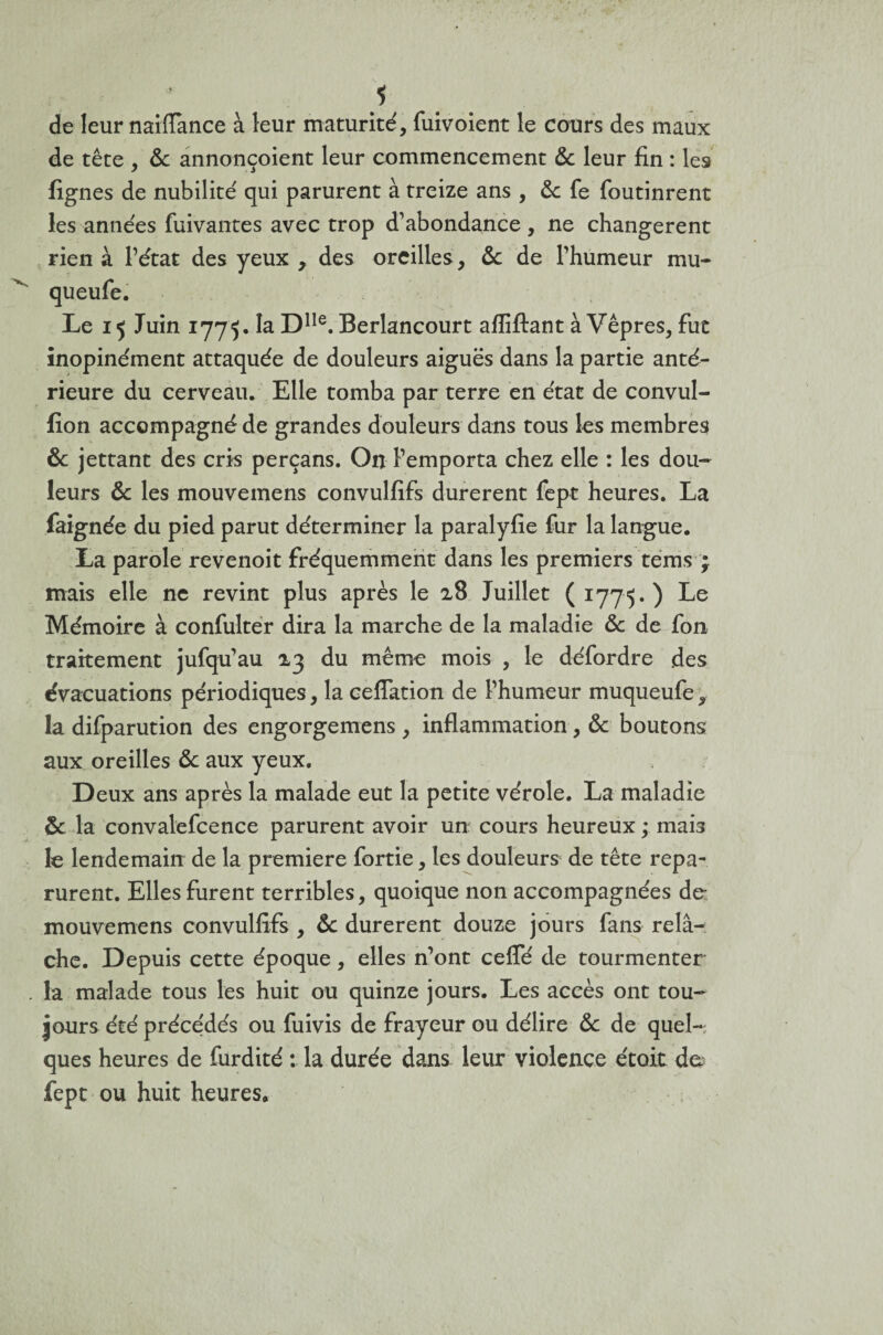 s de leur naiflànce à leur maturité, fuivoient le cours des maux de tête , & annonçoient leur commencement & leur fin : les fignes de nubilité qui parurent à treize ans , & fe foutinrent les années fuivantes avec trop d’abondance , ne changèrent rien à l’état des yeux , des oreilles, & de l’humeur mu- Le 15 Juin 1775. la Dlle. Berlancourt afliftant à Vêpres, fut inopinément attaquée de douleurs aiguës dans la partie anté¬ rieure du cerveau. Elle tomba par terre en état de convul- fîon accompagné de grandes douleurs dans tous les membres fk jettant des cris perçans. On l’emporta chez elle : les dou¬ leurs & les mouvemens convulfifs durèrent fept heures. La faignée du pied parut déterminer la paralyfie fur la langue. La parole revenoit fréquemment dans les premiers teins ; mais elle ne revint plus après le 28 Juillet (1775.) Le Mémoire à confulter dira la marche de la maladie & de fon traitement jufqu’au 23 du même mois , le défordre des évacuations périodiques, la ceflation de l’humeur muqueufe, la difparution des engorgemens , inflammation, & boutons aux oreilles & aux yeux. Deux ans après la malade eut la petite vérole. La maladie & la convalefcence parurent avoir un cours heureux ; mais le lendemain de la première fortie, les douleurs de tête repa¬ rurent. Elles furent terribles, quoique non accompagnées de mouvemens convulfifs , ôc durèrent douze jours fans relâ-i che. Depuis cette époque, elles n’ont ceffé de tourmenter la malade tous les huit ou quinze jours. Les accès ont tou¬ jours été préce'dés ou fuivis de frayeur ou délire & de quel¬ ques heures de furdité : la durée dans leur violence étoit de fept ou huit heures.