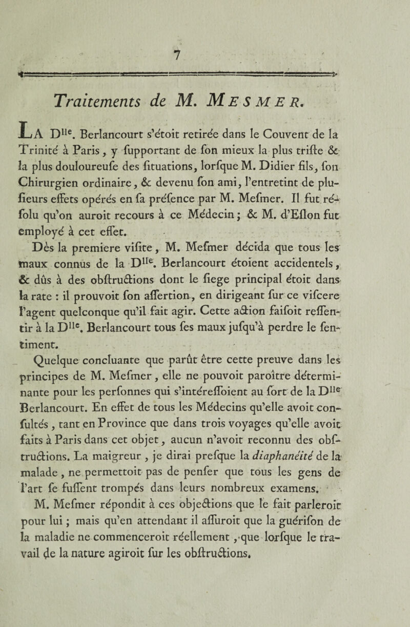 -.- 1-1.■■■ --1 --===s====s====^ Traitements de M. Mesmer. La Dlle. Berlancourt s’étoit retirée dans le Couvent de la Trinité à Paris, y fupportant de fon mieux la plus trifte & la plus douloureufe des fituations, lorfque M. Didier fils, fou Chirurgien ordinaire, & devenu fon ami, l’entretint de plu- fîeurs effets opérés en fa préfence par M. Mefmer. Il fut ré-1 folu qu’on auroit recours à ce Médecin ; & M. d’Eflon fut employé à cet effet. Dès la première vifite, M. Mefmer décida que tous les maux connus de la Dlle. Berlancourt étoient accidentels, & dûs à des obftruâions dont le fiege principal étoit dans la rate : il prouvoit fon affertion, en dirigeant fur ce vifcere l’agent quelconque qu’il fait agir. Cette a&ion faifoit reflen- tir à la Dllc, Berlancourt tous fes maux jufqu’à perdre le fern timent. Quelque concluante que parût être cette preuve dans les principes de M. Mefmer, elle ne pouvoit paroître détermi¬ nante pour les perfonnes qui s’intéreffoient au fort de la Dlle Berlancourt. En effet de tous les Médecins qu’elle avoitcom* fultés , tant en Province que dans trois voyages qu’elle avoir faits à Paris dans cet objet, aucun n’avoit reconnu des obf- tru&ions. La maigreur , je dirai prefque la diaphanéité de la malade, ne permettoit pas de penfer que tous les gens de l’art fe fulfent trompés dans leurs nombreux examens. M. Mefmer répondit à ces obje&ions que le fait parleroit pour lui ; mais qu’en attendant il alfuroit que la guérifon de la maladie ne commenceroit réellement , que lorfque le tra¬ vail 4e la nature agiroit fur les obftru&ions.