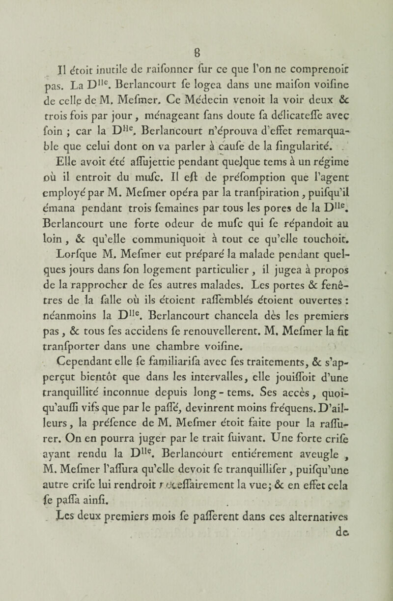 Il étoit inutile de raifonner fur ce que Ton ne comprenoic pas. La D1Ie. Berlancourt fe logea dans une maifon voifine de celle de M. Mefmer. Ce Médecin venoit la voir deux 5c trois fois par jour, ménageant fans doute fa délicateffe avec foin ; car la Dlle. Berlancourt n’éprouva d'effet remarqua¬ ble que celui dont on va parler à caufe de la Angularité. . Elle avoit été affujettie pendant quelque tems à un régime où il entroit du niufc. Il eft de préfomption que l’agent employé par M. Mefmer opéra par la tranfpiration, puifqu'il émana pendant trois femaines par tous les pores de la Dlle. Berlancourt une forte odeur de mufc qui fe répandoit au loin , 5c qu’elle communiquoit à tout ce qu’elle touchoit. Lorfque M, Mefmer eut préparé la malade pendant quel¬ ques jours dans fbn logement particulier , il jugea à propos de la rapprocher de fes autres malades. Les portes 5c fenê¬ tres de la falle où ils étoient raffemblés étoient ouvertes : néanmoins la Dlle. Berlancourt chancela dès les premiers pas , & tous fes accidens fe renouvellerent. M. Mefmer la fie tranfporter dans une chambre voifine. Cependant elle fe familiarifa avec fes traitements, 5c s’ap- perçut bientôt que dans les intervalles, elle jouiffoit d’une tranquillité inconnue depuis long - tems. Ses accès , quoi- qu’aufli vifs que par le paffé, devinrent moins fréquens. D’ail¬ leurs , la préfence de M. Mefmer étoit faite pour la raffu- rer. On en pourra juger par le trait fuivant. Une forte crifè ayant rendu la DUe. Berlancourt entièrement aveugle , M. Mefmer l’affura qu’elle devoir fe tranquillifer , puifqu’une autre crife lui rendroit r eceffairement la vue; 5c en effet cela fe paffa ainfi. . Les deux premiers mois fe pafferent dans ces alternatives de.