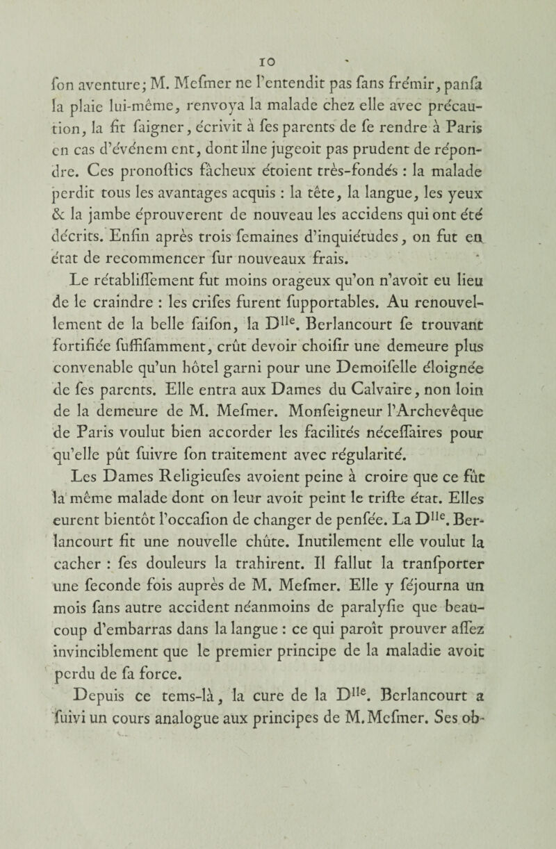 fon aventure; M. Mefmer ne l'entendit pas fans frémir, panfa la plaie lui-même, renvoya la malade chez elle avec précau¬ tion, la fit faigner, écrivit à fes parents de fe rendre à Paris en cas d’événem ent, dont ilne jugeoit pas prudent de répon¬ dre. Ces pronoftics fâcheux étoient très-fondés : la malade perdit tous les avantages acquis : la tête, la langue, les yeux & la jambe éprouvèrent de nouveau les accidens qui ont été décrits. Enfin après trois'femaines d’inquiétudes, on fut en état de recommencer fur nouveaux frais. Le rétablilïement fut moins orageux qu'on n’avoit eu lieu de le craindre : les crifes furent fupportables. Au renouvel¬ lement de la belle faifon, la DIIe. Berlancourt fe trouvant fortifiée fuffifamment, crût devoir choifir une demeure plus convenable qu’un hôtel garni pour une Demoifelle éloignée de fes parents. Elle entra aux Dames du Calvaire, non loin de la demeure de M. Mefmer. Monfeigneur l’Archevêque de Paris voulut bien accorder les facilités nécefîaires pour qu’elle pût fuivre fon traitement avec régularité. Les Dames Religieufes avoient peine à croire que ce fût la même malade dont on leur avoir peint le trifte état. Elles eurent bientôt l’occafion de changer de penfée. La Dlle. Ber¬ lancourt fit une nouvelle chûte. Inutilement elle voulut la \ cacher : fes douleurs la trahirent. Il fallut la tranfporter une fécondé fois auprès de M. Mefmer. Elle y féjourna un mois fans autre accident néanmoins de paralyfie que beau¬ coup d’embarras dans la langue : ce qui paroît prouver allez invinciblement que le premier principe de la maladie avoic perdu de fa force. Depuis Ce tems-là, la cure de la DIIe. Berlancourt a fuiyi un cours analogue aux principes de M. Mefmer. Ses ob-