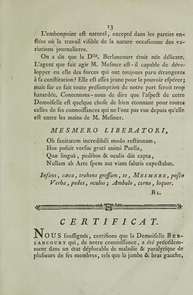 L’embonpoint eft naturel, excepté dans les parties en~ fiées où le travail vifible de la nature occafionne des va- * riations journalières. On a dit que la D1Ie. Berlancourt étoit née délicate. L’agent que fait agir M. Mefmer eft-il capable de déve¬ lopper en elle des forces qui ont toujours paru étrangères à fa conftitution? Elle eft aflez jeune pour le pouvoir efpérer; mais fur ce fait toute préfomption de notre part feroit trop hazardée. Contentons-nous de dire que l’afpeét de cette DemoifelLe eft quelque chofe de bien étonnant pour toutes celles de fes connoiflances qui ne l’ont pas vue depuis qu’elle eft entre les mains de M. Mefmer. ME S ME RO LIBERATORI, Ob fanitatem incredibili modo reftitutam, Hos pofuit verfus grati animi Puella, Quæ linguâ, pedibus <$c oculis diù capta, Nullam ab Arte fpem aut viam falutis expedabat. Infans, cœca> trahens greffum, te, Mesmere, pofco Verba , pedes , oculos ,* Ambulo , cerno > loquor. Bl. . — CERTIFICAT. No U S foufîignés, certifions que la Demoifelle Ber- iancourt qui, de notre connoiflance, a été précédem¬ ment dans un état déplorable de maladie &: paralytique de plufieurs de fes membres, tels que la jambe & bras gauche.