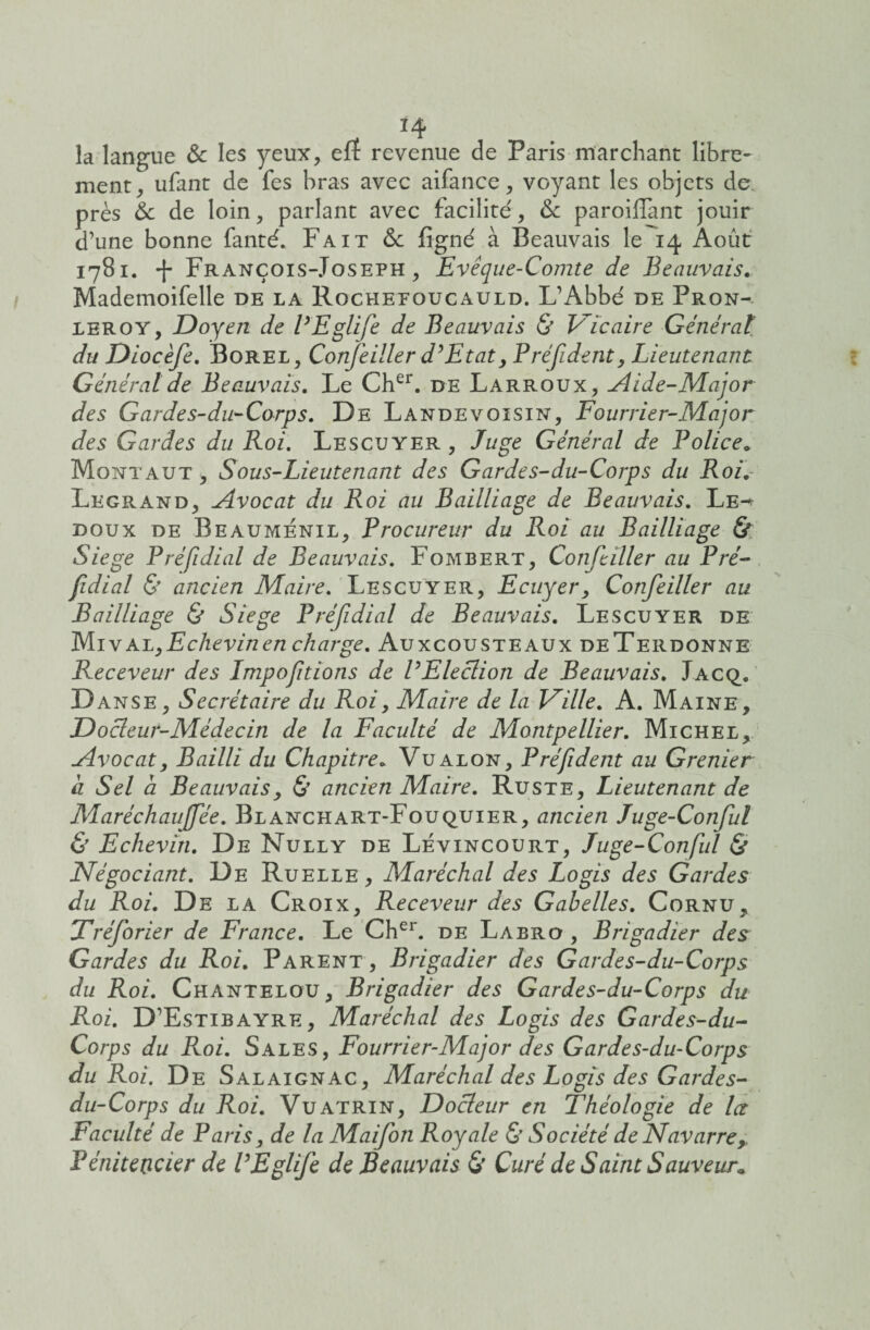 . *4 la langue & les yeux, eff revenue de Paris marchant libre¬ ment, ufant de fes bras avec aifance, voyant les objets de. près 6c de loin, parlant avec facilite', 6c paroilfant jouir d’une bonne fanté. Fait & figné à Beauvais le 14 Août 1781. -f François-Joseph, Evêque-Comte de Beauvais. Mademoifelle de la Rochefoucauld. L’Abbé de Pron- leroy, Doyen de VEglife de Beauvais & Vicaire Générât du Diocèfe. Borel, Confeiller d’Etat, Préfident, Lieutenant Générât de Beauvais. Le Cher. de Larroux, Aide-Major des Gardes-du-Corps. De Landevoisin, Fourrier-Major des Gardes du Roi. Lescuyer , Juge Général de Police. Mont a ut , Sous-Lieutenant des Gardes-du-Corps du Roi. Legrand, Avocat du Roi au Bailliage de Beauvais. Le^ doux de Beaumenil, Procureur du Roi au Bailliage & Siégé Préfidial de Beauvais. Fombert, Confeiller au Pré- fidial & ancien Maire. Lescuyer, Ecuyer, Confeiller au Bailliage & Siégé Préfidial de Beauvais. Lescuyer de MivaLyEchevinen charge. Auxcousteaux deTerdonne Receveur des Impofitions de VElection de Beauvais. Jacq. Danse, Secrétaire du Roi, Maire de la Ville. A. Maine, Docteur-Médecin de la Faculté de Montpellier. Michel, Avocat, Bailli du Chapitre. Vualon, Préfident au Grenier a Sel a Beauvais, & ancien Maire. Ruste, Lieutenant de Maréchaujfée. Blanchart-Fouquier, ancien Juge-Conful & Echevin. De Nully de Lévincourt, Juge-Conful & Négociant. De Ruelle , Alaréchal des Logis des Gardes du Roi. De la Croix, Receveur des Gabelles. Cornu, Tréforier de France. Le Cher. de Labro , Brigadier des Gardes du Roi. Parent, Brigadier des Gardes-du-Corps du Roi. Chantelou, Brigadier des Gardes-du-Corps du Roi. D’Estibayre, Maréchal des Logis des Gardes-du- Corps du Roi. Sales, Fourrier-Major des Gardes-du-Corps du Roi. De Salaignac, Maréchal des Logis des Gardes- du-Corps du Roi. Vuatrin, Docteur en Théologie de la Faculté de Paris, de la Maifon Royale & Société de Navarre,. Pénitencier de VEglife de Beauvais & Curé de Saint Sauveur*