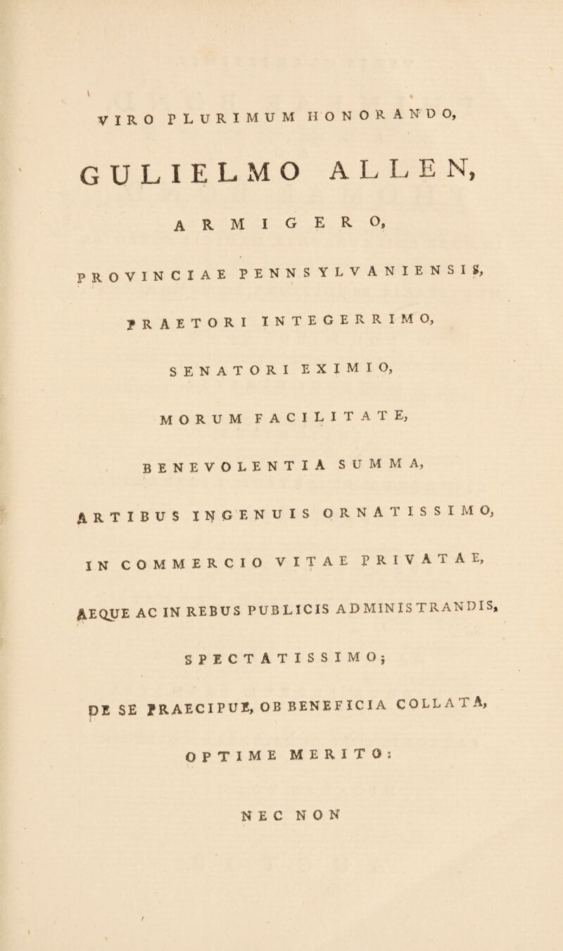 VIRO PLURIMUM HONORANDO, GULIELMO ALLEN, ARMIGERO, PROVINCIAE PENNSYLVANXENSIS, praetori integerrimo, SENATORI EXIMIO, morum facilitate, benevolentia summa, ARTIBUS INGENUIS ORNATISSIMO, IN COMMERCIO VITAE PRIVATAE, AEQUE AC IN REBUS PUBLICIS ADMINISTRANDIS, SPECTATISSIMO; DE SE PRAECIPUE, OB BENEFICIA COLLAXA, OPTIME MERITO: NEC NON l