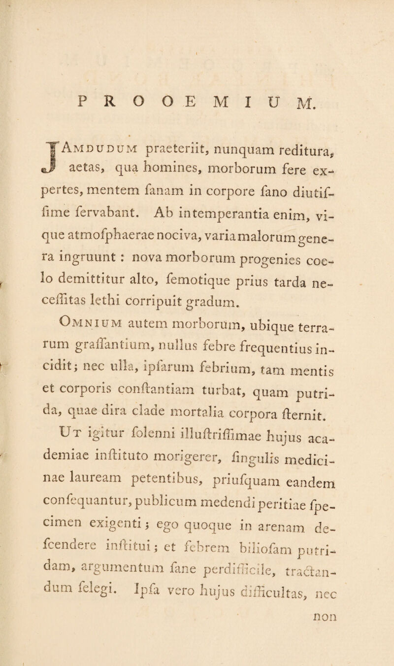 PROOEMIUM. J Amdudum praeteriit, nunquam reditura, aetas, qua homines, morborum fere ex¬ pertes, mentem fanam in corpore fano diutif- iime fervabant. Ab intemperantia enim, vi¬ que atmofphaerae nociva, varia malorum gene¬ ra ingruunt : nova morborum progenies coe¬ lo demittitur alto, femotique prius tarda ne- ceffitas lethi corripuit gradum. Omnium autem morborum, ubique terra¬ rum graffantium, nullus febre frequentius in¬ cidit; nec ulla, iplarum febrium, tam mentis et corporis conftantiam turbat, quam putri¬ da, quae clira claue mortalia corpora flermt Ut igitur folenni illuftriffimae hujus aca- demiae inftituto morigerer, lingulis medici¬ nae lauream petentibus, priufquam eandem confequantur, publicum medendi peritiae fpe- cimen exigenti; ego quoque in arenam de- fcendere inftitui; et febrem biliofam putri¬ dam, argumentum fane perdifficile, tractan- oi.iii fclegi. Ipfa vero hujus difficultas, nec non