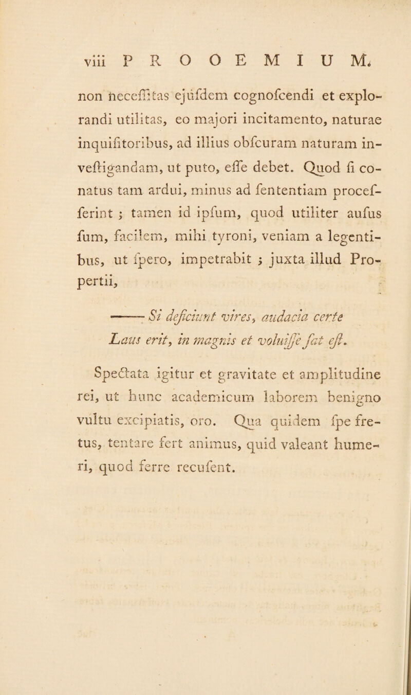 non neceffitas ejufdem cognofcendi et expio» randi utilitas, eo majori incitamento, naturae inquifitoribus, ad illius obfcuram naturam in- veftigandam, ut puto, e fle debet. Quod ii co¬ natus tam ardui, minus ad fententiam procef- ferint ; tamen id ipfum, quod utiliter aufus fum, facilem, mihi tyroni, veniam a legenti¬ bus, ut fpero, impetrabit ; juxta illud Pro¬ pertii, — Si deficiunt vires, audacia certe Laus erit, in magnis et voluijje fiat efi. Speftata igitur et gravitate et amplitudine rei, ut hunc academicum laborem benigno vultu excipiatis, oro. Qua quidem fpe fre¬ tus, lentare fert animus, quid valeant hume¬ ri, quod ferre recufent.