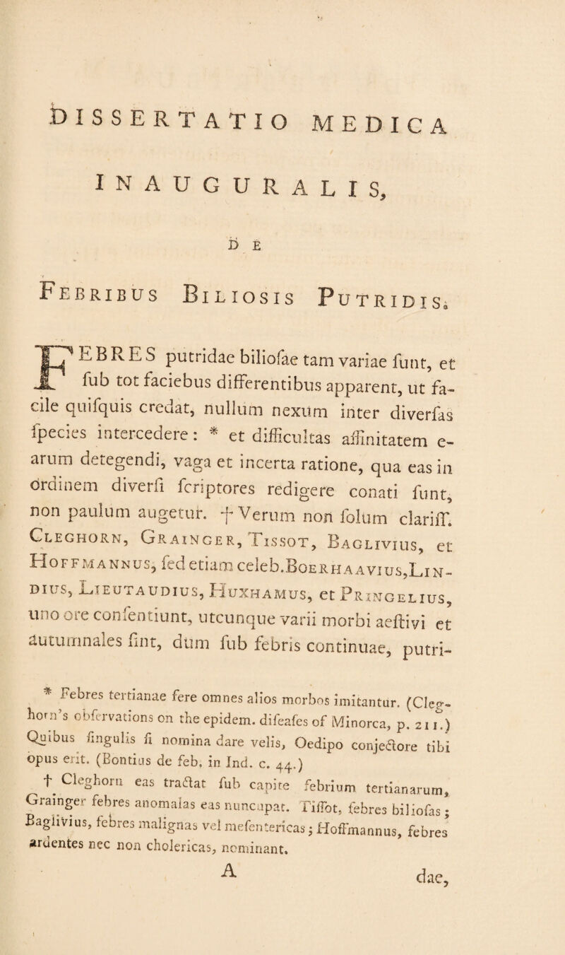 dissertatio medica IMAUGURALIS, i> e Febribus Biliosis Putridis» Fii B R E S putridae biliofae tam variae funt, et fuo tot faciebus differentibus apparent, ut fa¬ cile quifquis creaat, nullum nexum inter diverfas fpecies intercedere: * et difficultas affinitatem e- arum detegendi, vaga et incerta ratione, qua eas in ordinem diverfi feriptores redigere conati funt, non paulum augetur, f Verum non folUm clarifT. Cleghorn, Grainger, Tissot, Baglivius, et HoFFMANNus,fed etiam celeb.B0ERHAAvius?LiN- DUIS, Gieutaudius, Huxhamus, et Prxngelxus, m o -a e comentium, utcunque varii morbi aeflivi et auiumna es fnt, dum fub febns continuae, putri- Febres tertianae fere omnes alios morbos imitantur. (Cleo- hora’s obfervations on the epidem. difeafes of Minorca, p. 211) Quibus lingulis fi nomina dare velis, Oedipo conjeCtore tibi opus erit. (Bontius de feb. in Ind. c. 44.) ^ t Cleghorn eas tradat fub capite febrium tertianarum, Grainger febres anomalas eas nuncupat. Tiffot, febres biliofas; Baglivius, febres malignas vel mefentericas ; Hoffmannus, febres ardentes nec non cholericas, nominant. ^ dae,