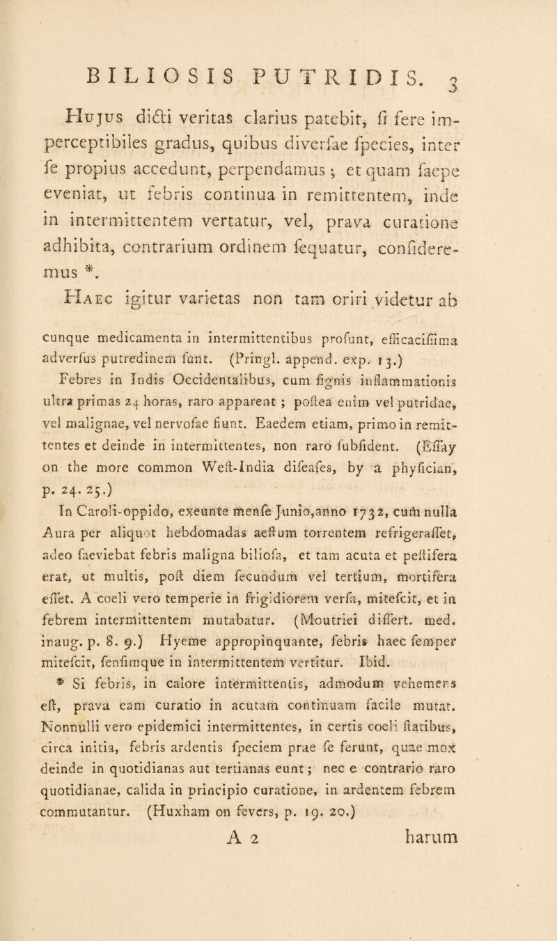 3 Hujus didi veritas clarius patebit, fi fere im- perceptibiles gradus, quibus diverfae fpecies, inter fe propius accedunt, perpendamus*, et quam faepe eveniat, ut febris continua in remittentem, inde in intermittentem vertatur, vel, prava curatione adhibita, contrarium ordinem fequatur, confidere¬ mus *. PIaec igitur varietas non tam oriri videtur ab cunque medicamenta in intermittentibus profunt, eflicaciflima adverfus putredinem funt. (Pringl. append. exp. 13.) Febres in Indis Occidentalibus, cum i ignis inflammationis ultra primas 24 horas, raro apparent ; poftea enim vel putridae, vel malignae, vel nervofae fiunt. Eaedem etiam, primo in remit¬ tentes et deinde in intermittentes, non raro lubfident. (Effay on the more common Weft-lndia difeafes, by a phyfician, p. 24. 25.) In Caroli-oppido, exeunte menfe Junio,anno 1732, cum nulla Aura per aliquot hebdomadas aeflum torrentem refrigeraflet, adeo faeviebat febris maligna biliofa, et tam acuta et peltifera erat, ut multis, poA diem fecundum vel tertium, mortifera enet. A coeli vero temperie in frigidiorem verfa, mitefcit, et in. febrem intermittentem mutabatur. (Moutriei diflert. med. inaug. p. 8. 9.) Hyeme appropinquante, febris haec femper mitefcit, fenfimque in intermittentem vertitur. Ibid. * Si febris, in calore intermittentis, admodum vehemens efl, prava eam curatio in acutam continuam facile mutat. Nonnulli vero epidemici intermittentes, in certis coeli flatibus, circa initia, febris ardentis fpeciem prae fe ferunt, quae mox deinde in quotidianas aut tertianas eunt; nec e contrario raro quotidianae, calida in principio curatione, in ardentem febrem commutantur. (Huxham on fevcrs, p. 19. 20.) A 2 harum