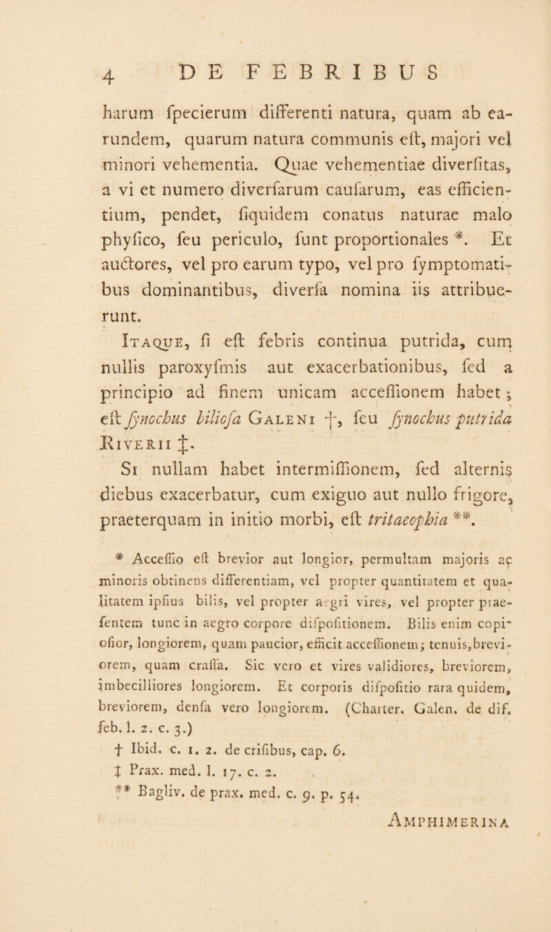 harum fpecierum differenti natura, quam ab ea- rundem, quarum natura communis e it, majori vel minori vehementia. Quae vehementiae diverfitas, a vi et numero diverfarum caufarum, eas efficien¬ tium, pendet, fiquideni conatus naturae malo phyfico, feu periculo, funt proportionales *. Et audtores, vel pro earum typo, vel pro fymptomati- bus dominantibus, diverfa nomina iis attribue¬ runt. Itaque, fi eft febris continua putrida, cum nullis paroxyfmis aut exacerbationibus, fcd a principio ad finem unicam acceffionem habet; eft Jynochus bilicfa Galeni -f, feu fynocbus putrida Riverii J. Si nullam habet intermiffionem, fed alternis diebus exacerbatur, cum exiguo aut nullo frigore, praeterquam in initio morbi, eft tritaeophia **. # Acceffio e it brevior aut longior, permultam majoris ac minoris obtinens differentiam, vel propter quantitatem et qua¬ litatem ipfius bilis, vel propter aegri vires, vel propter piae- fentem tunc in aegro corpore difpoiitioneir». Bilis enim copi* ofior, longiorem, quam paucior, efficit acceffionem; tenuis,brevi¬ orem, quam craffa. Sic vero et vires validiores, breviorem, imbecilliores longiorem. Et corporis difpofitio rara quidem, breviorem, denfa vero longiorem. (Charter. Galen. de dif. Jeb. 1. 2. c. 3.) t Ibid. c. 1. 2. de erilibus, cap. 6. X Prax. med. 1. 17. c. 2. ?* Bagliv. de prax. med. c. 9. p. 54» Amphimerjna