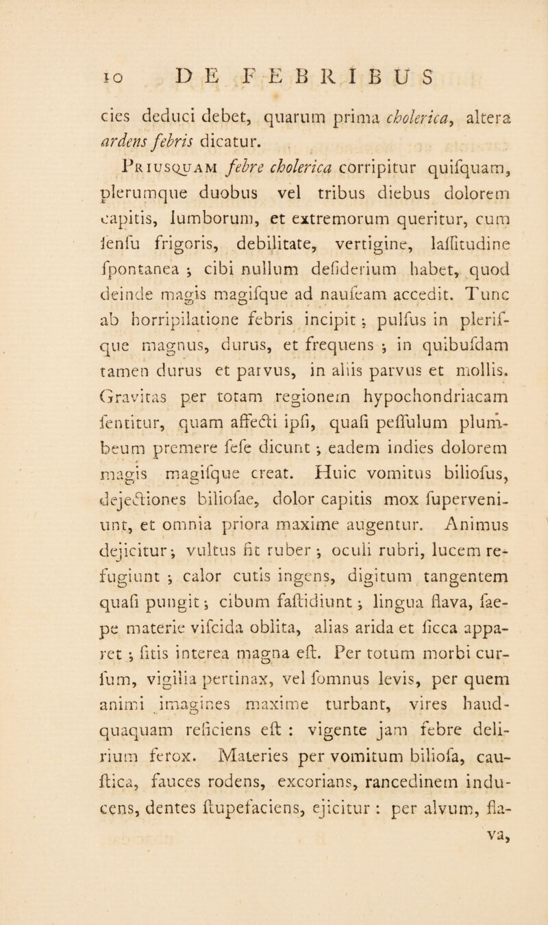 des deduci debet, quarum prima cholerica, altera a rdens fehris dicatur. Priusquam febre cholerica corripitur quEquam, plerumque duobus vel tribus diebus dolorem capitis, lumborum, et extremorum queritur, cum ienfu frigoris, debilitate, vertigine, lalfitudine fpontanea ; cibi nullum defiderium habet, quod deinde magis magifque ad naufeam accedit. Tunc ab horripilatione febris incipit ; pulfus in plerif- que magnus, durus, et frequens •, in quibufdam tamen durus et parvus, in aliis parvus et mollis. Gravitas per totam regionem hypochondriacam fentitur, quam affecti ipfi, quafi peffulum plum¬ beum premere fefe dicunt ; eadem indies dolorem magis magifque creat. Huic vomitus biliofus, dejeffiones biliofae, dolor capitis mox fuperveni- unt, et omnia priora maxime augentur. Animus dejicitur; vultus fit ruber; oculi rubri, lucem re¬ fugiunt ; calor cutis ingens, digitum tangentem quafi pungit; cibum faftidiunt; lingua flava, fae- pe materie vifeida oblita, alias arida et licca appa¬ ret ; litis interea magna eft. Per totum morbi cur¬ ium, vigilia pertinax, vel fomnus levis, per quem animi imagines maxime turbant, vires haud- quaquam refleiens eft : vigente jam febre deli¬ rium ferox. Materies per vomitum biliofa, cau- ftica, fauces rodens, excorians, rancedinein indu¬ cens, dentes ftupefaciens, ejicitur : per alvum, fla¬ va,