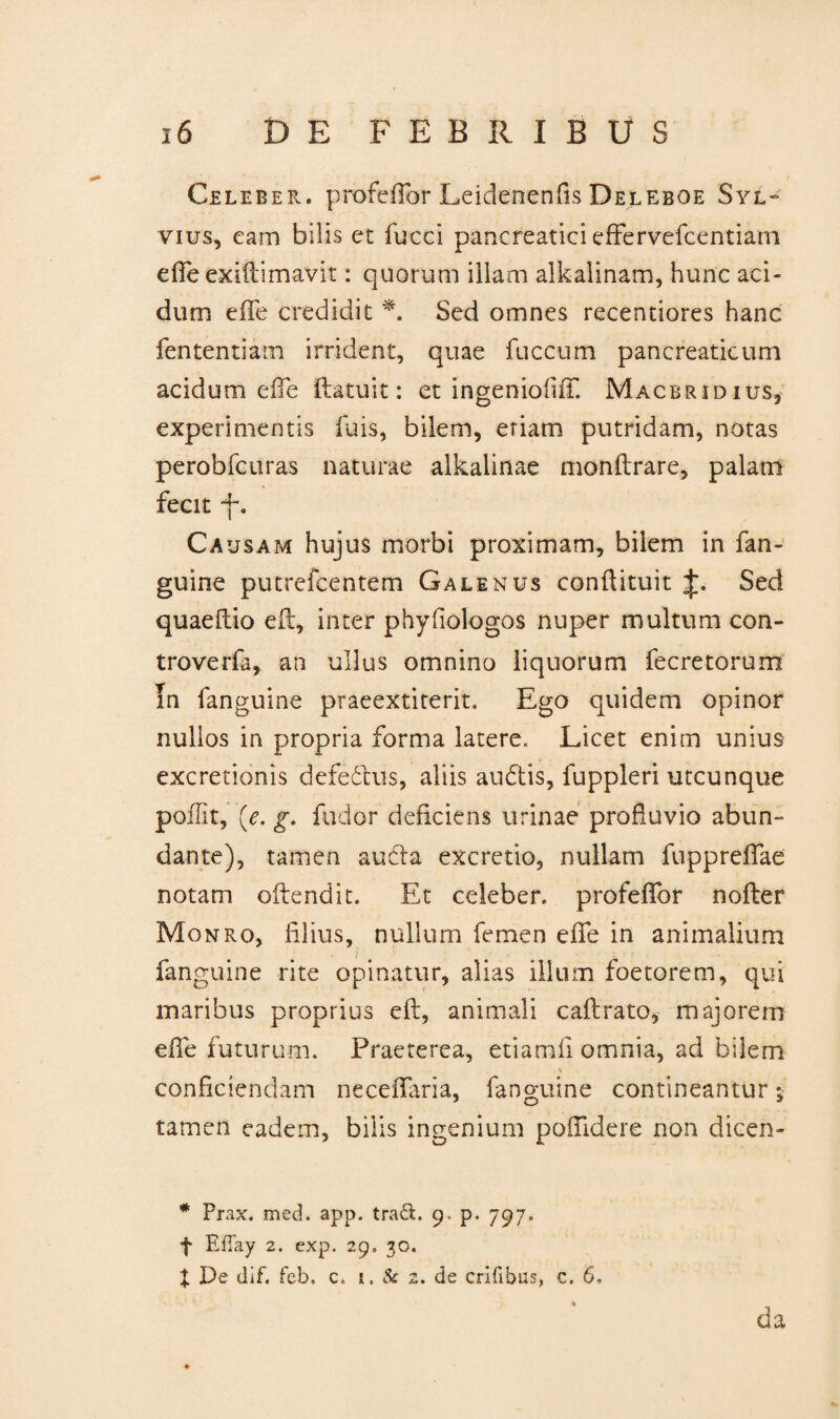 Celeber, profeflor Leiclenenfis Deleboe Syl- vius, eam bilis et fucci pancreatici effervefcentiam effe exiftimavit: quorum illam alkalinam, hunc aci¬ dum effe credidit *. Sed omnes recentiores hanc fententiam irrident, quae fuccum pancreaticum acidum effe ftatuit: et ingeniofiff. Macbrjdius, experimentis luis, bilem, eriam putridam, notas perobfcuras naturae alkalinae monftrare, palam fecit f. Causam hujus morbi proximam, bilem in fan- guine putrefcentem Galenus conftituit Sed quaeftio eff, inter phyfiologos nuper multum con- troverfa, an ullus omnino liquorum fecretorum In fanguine praeextiterit. Ego quidem opinor nullos in propria forma latere. Licet enim unius excretionis defedhis, aliis audtis, fuppleri utcunque poffit, {e. g. fudor deficiens urinae profluvio abun- dante), tamen audla excretio, nullam fuppreffae notam offendit. Et celeber, profeffor nofler Monro, filius, nullum femen effe in animalium fanguine rite opinatur, alias illum foetorem, qui maribus proprius eft, animali caftrato, majorem effe futurum. Praeterea, etiamfi omnia, ad bilem conficiendam neceflaria, fanguine contineantur; tamen eadem, bilis ingenium poflidere non dicen- * Prax. med. app. traft. 9. p. 797. f EfTay 2. exp. 29. 30. X De dif. feb. c. 1. & 2. de erilibus, c. 6. '' l’ * da