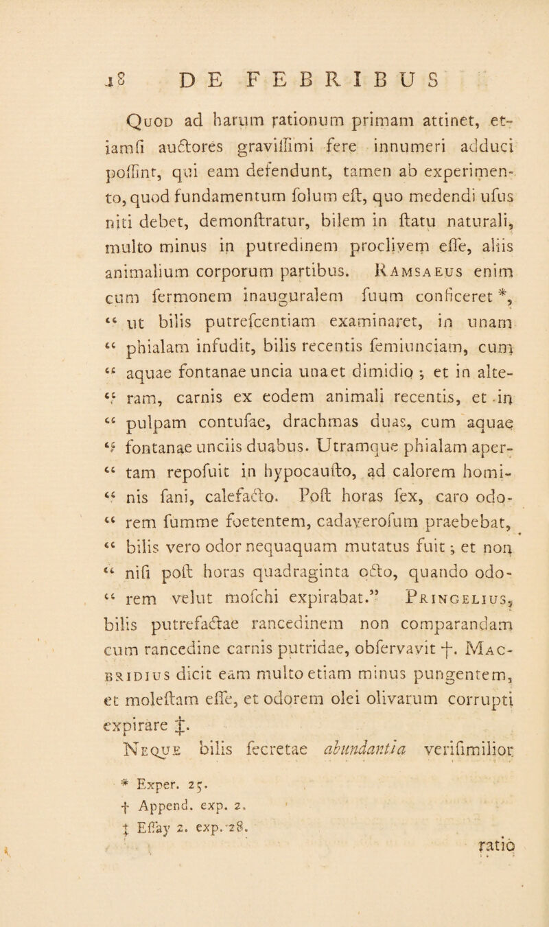 Quod ad harum rationum primam attinet, et- iamfi audlores gravillimi fere innumeri adduci poffint, qui eam defendunt, tamen ab experimen¬ to, quod fundamentum folum efl, quo medendi ufns niti debet, demonflratur, bilem in flatu naturali, multo minus in putredinem proclivem effe, aliis animalium corporum partibus. Ramsaeus enim cum fermonem inauguralem fuum conficeret *, 46 ut bilis putrefcentiam examinaret, in unam 64 phialam infudit, bilis recentis femiunciam, cum 44 aquae fontanae uncia unaet dimidio *, et in alte- 44 ram, carnis ex eodem animali recentis, et in 44 pulpam contufae, drachmas duas, cum aquae ‘f fontanae unciis duabus. Utramque phialam aper- 44 tam repofuit in hypocaufto, ad calorem horni- 44 nis fani, calefacio. Pofl horas fex, caro odo- 44 rem fumme foetentem, cadayerofum praebebat, 44 bilis vero odor nequaquam mutatus fuit, et non 44 nifi pofl horas quadraginta odio, quando odo- 44 rem vehit mofchi expirabat.” Pringelius, bilis putrefactae raucedinem non comparandam cum rancedine carnis putridae, obfervayit f. Mac* bridius dicit eam multo etiam minus pungentem, et moleilam effe, et odorem olei olivarum corrupti expirare J. Neque bilis fecretae abundantia verifimilio.c * Exper. 25. f Append. exp. 2. X EfTay 2. exp.-28. ratio