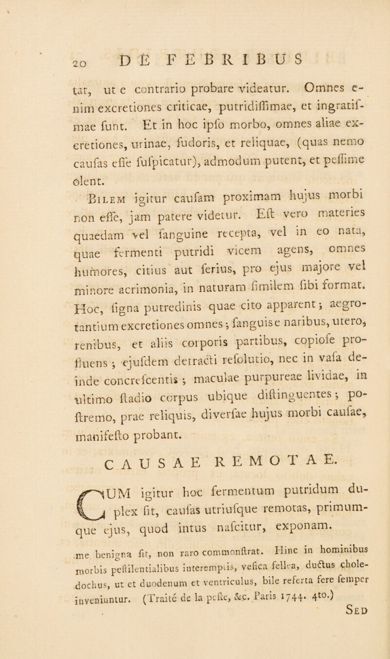 tat, ut e contrario probare videatur. Omnes e- nim excretiones criticae, putridiffimae, et ingratii- mae funt. Et in hoc ipfo morbo, omnes aliae ex¬ cretiones, urinae, fudoris, et reliquae, (quas nemo caufas effe fufpicatur), admodum putent, et p dii me olent. Bilem igitur caufam proximam hujus morbi non effe, jam patere videtur. Eft vero materies quaedam >el fanguine recepta, vel in eo nata, quae fermenti putridi vicem agens, omnes humores, citius aut ferius, pro ejus majore vel minore acrimonia, in naturam flmilem fibi normat* Hoc, ligna putredinis quae cito apparent; aegro¬ tantium excretiones omnes *, fanguise naribus, utero, renibus, et aliis corporis partibus, copiore pio- fiuens ; ejufdem detracti refolutio, nec in vafa de¬ inde concrefcentis •, maculae purpureae lividae, in ultimo fladio corpus ubique diftinguentes; po- ftremo, prae reliquis, diverfae hujus morbi caulae* rnanifefto probant. CAUSAE RE M O T A E. CUM igitur hoc fermentum putridum du¬ plex fit, caulas utriufque remotas, primum¬ que ejus, quod intus nalcitur, exponam. me benigna fit, non raro commonftrat. Hinc in hominibus morbis peltilentialibus interemptis, vefica fellea, duftus chole¬ dochus, ut et duodenum et ventriculus, bile referta fere fempcr inveniuntur. (Traite de la pefce, &c. Paris 1744. 4t0-) Sed