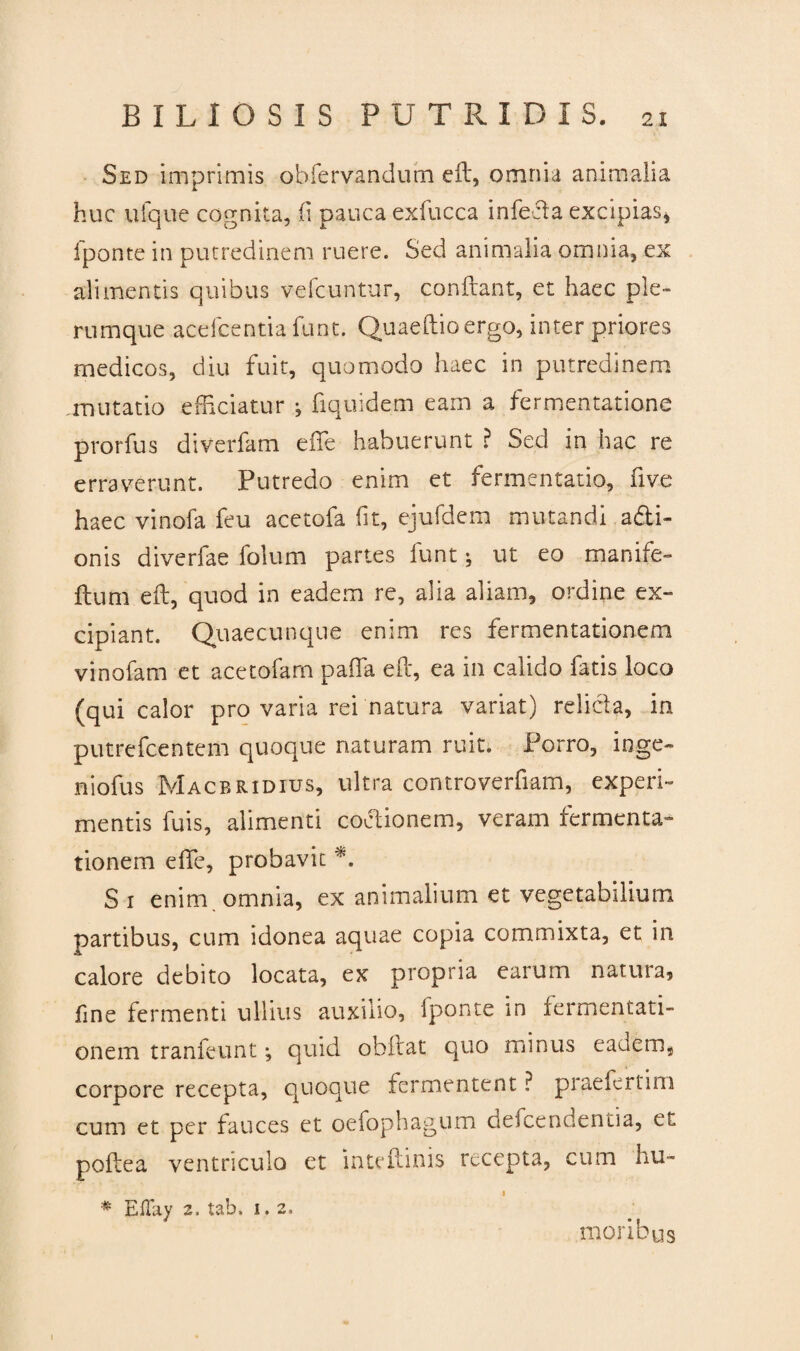 Sed imprimis obfervandutn eft, omnia animalia huc ufque cognita, ii pauca exfucca infecta excipias, fponte in putredinem ruere. Sed animalia omnia, ex alimentis quibus vefc-untur, conflant, et haec ple¬ rumque ace fc enti a funt. Quaeflioergo, inter priores medicos, diu fuit, quomodo haec in putredinem mutatio efficiatur j fiquidem eam a fermentatione prorfus diverfam effe habuerunt ? Sed in hac re erraverunt. Putredo enim et fermentabo, five haec vinofa feu acetofa fit, ejufdem mutandi a&i- onis diverfae folum partes funt; ut eo manife- ftum eft, quod in eadem re, alia aliam, ordine ex¬ cipiant. Quaecunque enim res fermentationem vinofam et acetofam paffa eft, ea in calido fatis loco (qui calor pro varia rei natura variat) relicta, in putrefcentem quoque naturam ruit. Porro, inge- niofus Macbridius, ultra controverfiam, experi¬ mentis fuis, alimenti cotfionem, veram fermenta¬ tionem effe, probavit *. Si enim, omnia, ex animalium et vegetabilium partibus, cum idonea aquae copia commixta, et in calore debito locata, ex propria earum natura, fine fermenti ullius auxilio, fponte in fermentati¬ onem tranfeunt j quid obflat quo minus eadem, corpore recepta, quoque fermentent ? praefert i m cum et per fauces et oefophagum defcendentia, et poflea ventriculo et intefimis recepta, cum hu- 1 # Eflay 2. tabi i. 2. moribus 1
