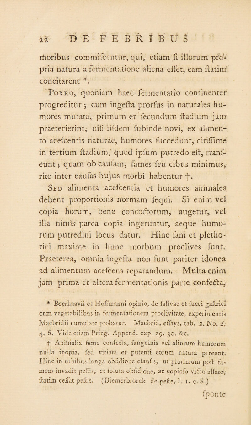 rhoribus commifcentur, qui, etiam fi iliorum pfo» pria natura a fermentatione aliena e flet, eam ftatirn concitarent *. Porro, quoniam haec fermentatio continenter progreditur*, cum ingefta prorfus in naturales hu¬ mores mutata, primum et fecundum ftadium jam praeterierint, nifi iifdem fubinde novi, ex alimen¬ to acefcentis naturae, humores fuccedunt, citifllme in tertium ftadium, quod ipfum putredo eft, tranf- eunt*, quam obcaufam, fames feu cibus minimus, rite inter caufas hujus morbi habentur -f. Sed alimenta acefcentia et humores animales debent proportionis normam fequi. Si enim vel copia horum, bene concoctorum, augetur, vel illa nimis parca copia ingeruntur, aeque humo¬ rum putredini locus datur. Hinc fani et pletho- rici maxime in hunc morbum proclives funt. Praeterea, omnia ingefta non funt pariter idonea ad alimentum acefcens reparandum. Multa enim jam prima et altera fermentationis parte confedta, . i # Boerhaavii et HofFmanni opinio, de falivae et faeci gaftrici eum vegetabilibus in fermentationem proclivitate, experimentis Macbridii cumulate probatur. Macbrid, efTays, tab. 2. No. 2, 4. 6. Vide etiam Pring. Append. exp. 29, 30. &c„ f Anknalia fame confefia, fanguinis vel aliorum humorum nulla inopia, fed vitiata et putenti eorum natura pereunt. Hinc in urbibus longa oblidione clauhs, ut plurimum poli fa¬ mem invadit pellis, et foluta obfidione, ac copiofo vi&u allato, ftatim ceifat peflis. (Diemerbroeck de pelle, 1. 1. c. 8.) fponte A