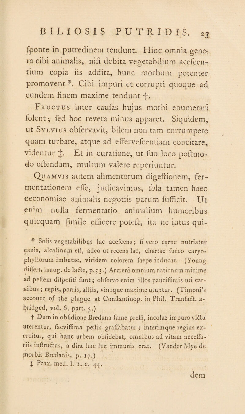 < ‘- -4 . fponte in putredinem tendunt. Hinc omnia gene¬ ra cibi animalis, nifi debita vegetabilium acefcen- w tium copia iis addita, hunc morbum potenter promovent Cibi impuri et corrupti quoque ad eundem finem maxime tendunt -f. Fructus inter caufas hujus morbi enumerari folent-, fed hoc revera minus apparet. Siquidem, ut Sylvius obfervavit, bilem non tam corrumpere quam turbare, atque ad effervefeentiam concitare, videntur t. Et in curatione, ut fuo loco poftmo- do oflendam, multum valere reperiuntur. Quamvis autem alimentorum digeftionem, fer- mentationem effe, judicavimus, fola tamen haec oeconomiae animalis negotiis parum fufficit. Ut enim nulla fermentatio animalium humoribus quicquam fini ile eincere poteft, ita ne intus qui- * Solis vegetabilibus lac acefcens; fi vero carne nutriatur canis, alcalinum elt, adeo ut recens lac, chartae fucco caryo- phyllorum imbutae, viridem colorem faepe inducat. (Young differt. inaug. de lade, p.5 3.) Armeni omnium nationum minime ad pedem difpofiti funt; obfervo enim illos paucifTmtis uti car~ f nibus; cepis, porris, alliis, vinoque maxime utuntur. (TimonPs account of the plagae at Condantinop. in Fhil. TranfaCt. a- bridged, vol. 6. part. 3.) f Dum in obfidione Bredana fame preffi, incolae impuro vidu uterentur, faevidima pedis graffabatur; interimque regius ex¬ ercitus, qui hanc urbem obfidebat, omnibus ad vitam neceffa- riis indru&us, a dira hac lue immunis erat. (Vander Mye de morbis Bredanis, p. 17.) t Prax. med. 1. 1. c. 44. dem