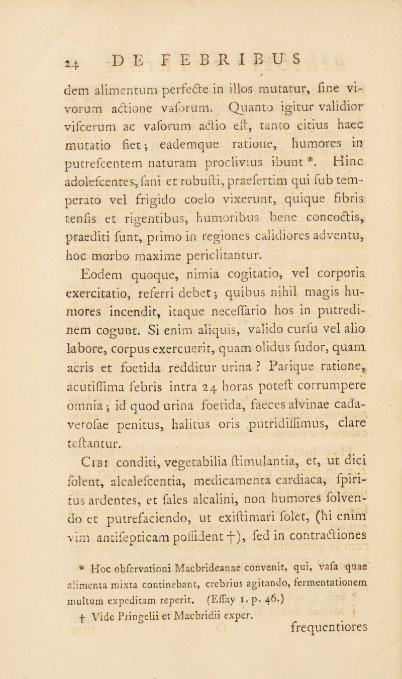 t4 dem alimentum perfedte in illos mutatur, fine vi¬ vorum adione vaforum. Quanto igitur validior vifcerum ac vaforum actio eft, tanto citius haec mutatio fiet*, eademque ratione, humores in putrefcentem naturam proclivius ibunt *. Hinc adolefcentes, fani et robufti, praefertim qui fub tem¬ perato vel frigido coelo vixerunt, quique fibris tenfis et rigentibus, humoribus bene concoctis, praediti funt, primo in regiones calidiores adventu, hoc morbo maxime periclitantur. Eodem quoque, nimia cogitatio, vel corporis exercitatio, referri debet *, quibus nihil magis hu¬ mores incendit, itaque neceffario hos in putredi¬ nem cogunt. Si enim aliquis, valido curfu vel alio labore, corpus exercuerit, quam olidus fudor, quam acris et foetida redditur urina ? Parique ratione* ac uti (lima febris intra 24 horas poteft corrumpere omnia ; id quod urina foetida, faeces alvinae cada- verofae penitus, halitus oris putridiflimus, clare reflantur. Cibi conditi, vegetabilia {tumulantia, et, ut dici folent, alcalefcentia, medicamenta cardiaca, fpiri- tus ardentes, et fales alcalini, non humores folven¬ do et putrefaciendo, ut exiftimari lolet, (hi enim vim antifepticam poiiident F)> fed in contractiones * Hoc obfcrvationi Macbrideanae convenit, qui, vafa quae alimenta mixta continebant, crebrius agitando, fermentationem multum expeditam reperit. (EfTay i.p. 46.) f Vide Pringelii et Macbridii exper. frequentiores