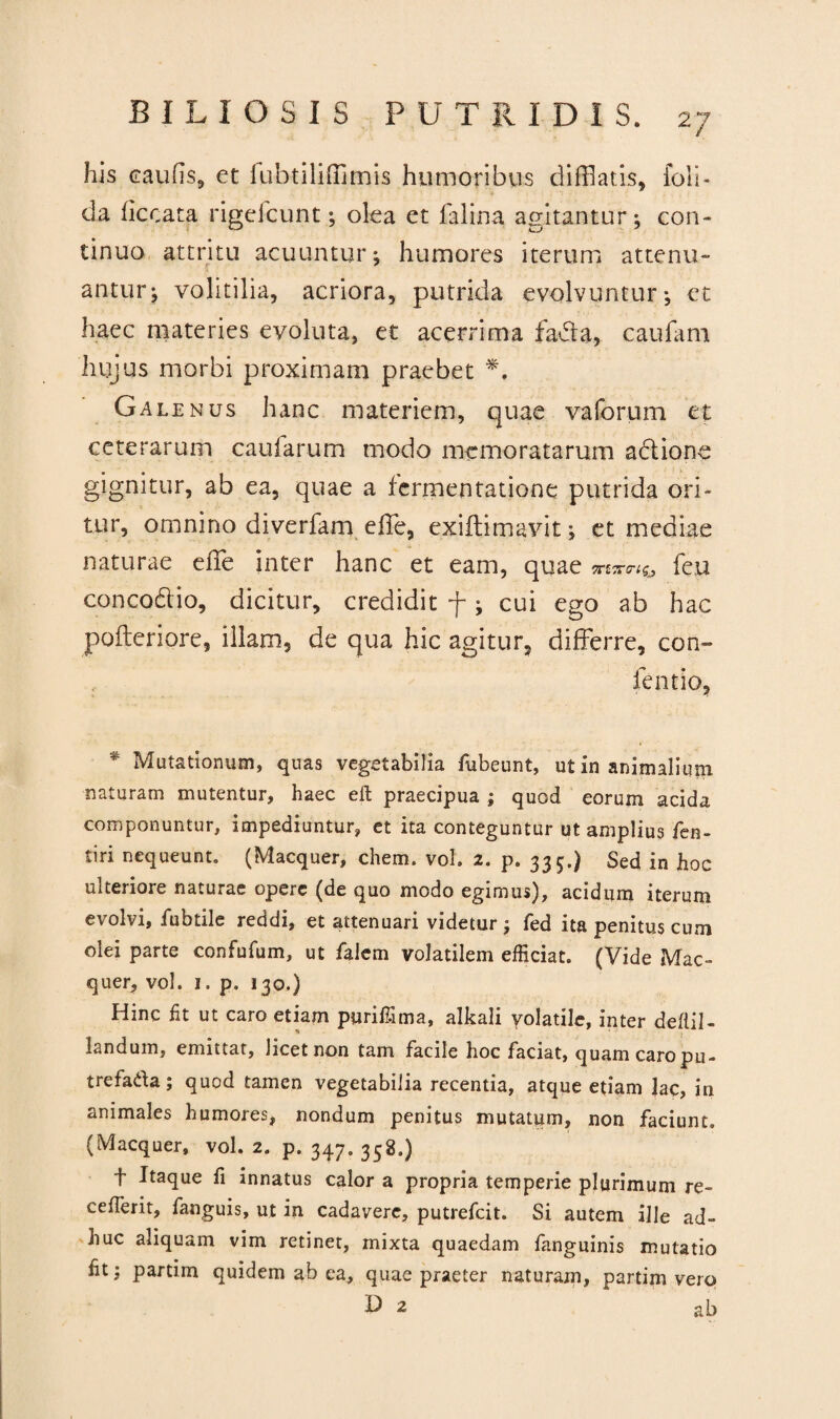 his caulis, et fubtilifflmis humoribus difflatis, foli- da ficoata rigefcunt ; olea et lalina agitantur; con¬ tinuo attritu acuuntur; humores iterum attenu¬ antur; volitilia, acriora, putrida evolvuntur; et haec materies evoluta, et acerrima fadta, caufam hujus morbi proximam praebet *. Galenus hanc materiem, quae vaforum et ceterarum caufarum modo memoratarum actione gignitur, ab ea, quae a fermentatione putrida ori¬ tur, omnino diverfam effle, exifflimavit; et mediae naturae effle inter hanc et eam, quae «f5r«fc feu concodtio, dicitur, credidit f; cui ego ab hac pofteriore, illam, de qua hic agitur, differre, con~ fentio, * Mutationum, quas vegetabilia fubeunt, ut in animalium naturam mutentur, haec eft praecipua ; quod eorum acida componuntur, impediuntur, et ita conteguntur ut amplius fen- tiri nequeunt. (Macquer, ehem. vol. 2. p. 335.) Sed in hoc ulteriore naturae opere (de quo modo egimus), acidum iterum evolvi, fubtile recidi, et attenuari videtur ; fed ita penitus cum olei parte confufum, ut falem volatilem efficiat. (Vide Mac¬ quer, vol. 1. p. 130.) Hinc fit ut caro etiam puriffima, alkali volatile, inter defiil- landum, emittat, licet non tam facile hoc faciat, quam caro pu¬ tre fada; quod tamen vegetabilia recentia, atque etiam lac, in animales humores, nondum penitus mutatum, non faciunt. (Macquer, vol. 2. p. 347. 358.) f Itaque fi innatus calor a propria temperie plurimum re- cefferit, fanguis, ut in cadavere, putrefeit. Si autem ille ad¬ huc aliquam vim retinet, mixta quaedam fanguinis mutatio fit; partim quidem ab ea, quae praeter naturarn, partim vero 2 ab