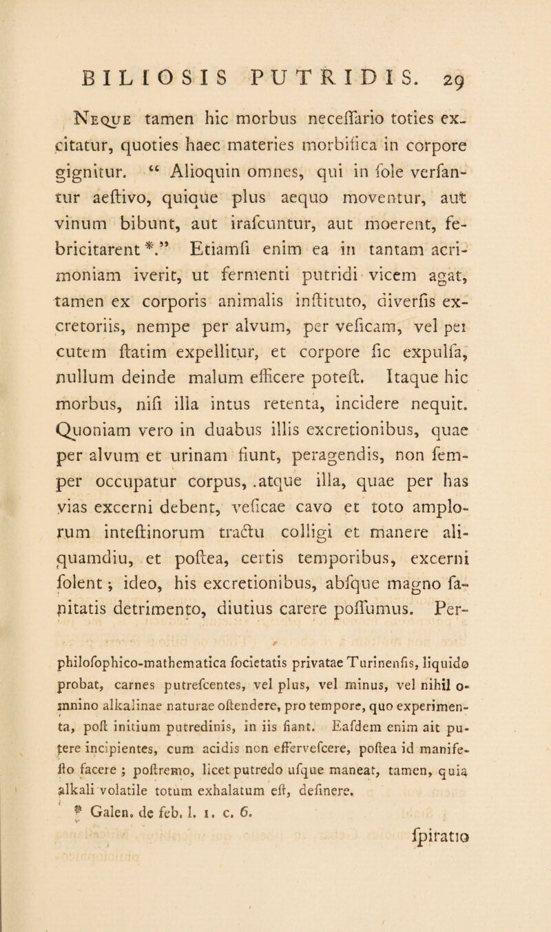 Neque tamen hic morbus neceffario toties ex¬ citatur, quoties haec materies morbifica in corpore gignitur. “ Alioquin omnes, qui in fole verfan- tur aeftivo, quique pius aequo moventur, aut vinum bibunt, aut irafcuntur, aut moerent, fe¬ bricitarent Etiamfi enim ea in tantam acri¬ moniam iverit, ut fermenti putridi vicem agat, tamen ex corporis animalis inftituto, diverfis ex¬ cretoriis, nempe per alvum, per veficam, vel pei cutem ilatim expellitur, et corpore fic expulfa, nullum deinde malum efficere poteft. Itaque hic morbus, nifi illa intus retenta, incidere nequit. Quoniam vero in duabus illis excretionibus, quae per alvum et urinam fiunt, peragendis, non fem» per occupatur corpus, .atque illa, quae per has vias excerni debent, veficae cavo et toto amplo¬ rum inteflinorum tradlu colligi et manere ali¬ quamdiu, et pofcea, certis temporibus, excerni folent; ideo, his excretionibus, abfque magno fa- pitatis detrimento, diutius carere pbffumus. Per- philofophico-matbematica focietatis privatae Turinenfis, liquido probat, carnes putrefcentes, vel plus, vel minus, vel nihil o- mnino alkalinae naturae oftendere, pro tempore, quo experimen¬ ta, poli inidum putredinis, in iis fiant. Eafdem enim ait pu¬ tere incipientes, cum acidis non effervefcere, pofiea id manife- Ho facere ; poftremo, licet putredo ufque maneat, tamen, quia alkali volatile totum exhalatum eif, definere. * Galen» de feb, 1. i. c. 6, fpiratio