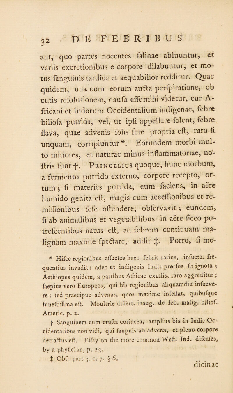 anf, quo partes nocentes falinae abluuntur, es variis excretionibus e corpore dilabuntur, et mo¬ tus fanguinis tardior et aequabilior redditur. Quae quidem, una cum eorum au61 a perfpiratione, ob cutis refolutionem, caufa eftemihi videtur, cur A- fricani et Indorum Occidentalium indigenae, febre bilioia putrida, vel, ut ipfi appellare folent, febre flava, quae advenis folis fere propria eft, raro ii unquam, corripiuntur*. Eorundem morbi mul¬ to mitiores, et naturae minus inflammatoriae, no- ftris funt-f. Pringelius quoque, hunc morbum, a fermento putrido externo, corpore recepto, or¬ tum ; fi materies putrida, eum faciens, in aere humido genita eft, magis cum acceflionibus et re- miffionibus fefe oftendere, obiervavit *, eundem, fi ab animalibus et vegetabilibus in aere ficco pu- trefcentibus natus eft, ad febrem continuam ma¬ lignam maxime fpectare, addit J. Porro, fi me- * Hifce regionibus affuetos haec febris rarius, infuetos fre¬ quentius invadit: adeo ut indigenis Indis prorfus Iit ignota ; Aethiopes quidem, a panibus Africae exuitis, raro aggreditur; faepius vero Europeos, qui his regionibus aliquamdiu inlueve- re : fed praecipue advenas, quos maxime infeiiat, quibuique funeftiflima eft. Moultrie differt, inaug. de feb. maiig. odiof. Americ. p. 2. f Sanguinem cum crufta coriacea, amplius bis in Inais Oc¬ cidentalibus non vidi, qui fanguis ab advena, et pleno corpore detractus eft. Effay on the more common Weft. Ind. difeaies, by a phyfician, p. 23. t °hf. part 3. c. 7. § 6. . dicinae