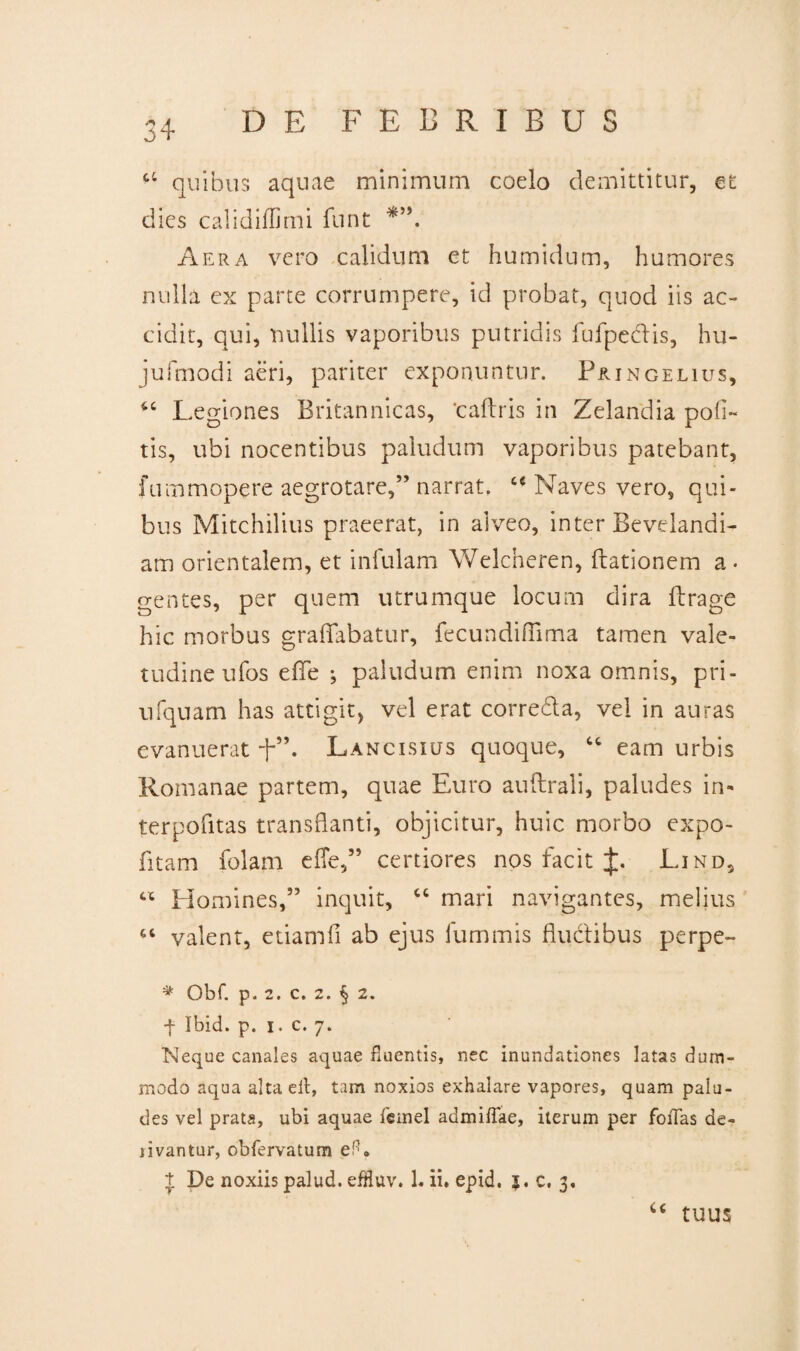 3+ a quibus aquae minimum coelo demittitur, et dies calidiffimi funt Aera vero calidum et humidum, humores nulla ex parte corrumpere, id probat, quod iis ac¬ cidit, qui, nullis vaporibus putridis fufpedis, hu- jufmodi aeri, pariter exponuntur. P&ingelius, “ Legiones Britannicas, ‘caftris in Zelandia poli¬ tis, ubi nocentibus paludum vaporibus patebant, fummopere aegrotare,” narrat. u Naves vero, qui¬ bus Mitchilius praeerat, in alveo, inter Bevelandi- am orientalem, et infulam Welcheren, hiationem a. gentes, per quem utrumque locum dira fbrage hic morbus graflfabatur, fecundifTima tamen vale¬ tudine ufos effle ^ paludum enim noxa omnis, pri- ufquam has attigit, vel erat correda, vel in auras evanuerat f”. Lancisius quoque, “ eam urbis Romanae partem, quae Euro auftrali, paludes in- terpofitas transflanti, objicitur, huic morbo expo- fitam folam efie,” certiores nos facit J. Lind5 « Homines,” inquit, “ mari navigantes, melius “ valent, etiamfi ab ejus fummis fluctibus perpe- ^ Obf. p. 2. C. 2. ^ 2. f Ibid. p. i. c. 7. Neque canales aquae fluentis, nec inundationes latas dum¬ modo aqua altaeit, tam noxios exhalare vapores, quam palu¬ des vel prata, ubi aquae femel admifTae, iterum per foiTas de¬ rivantur, obfervatum eH, t De noxiis palud. efHuv. 1« ii. epid. $. c, 3. u tuus