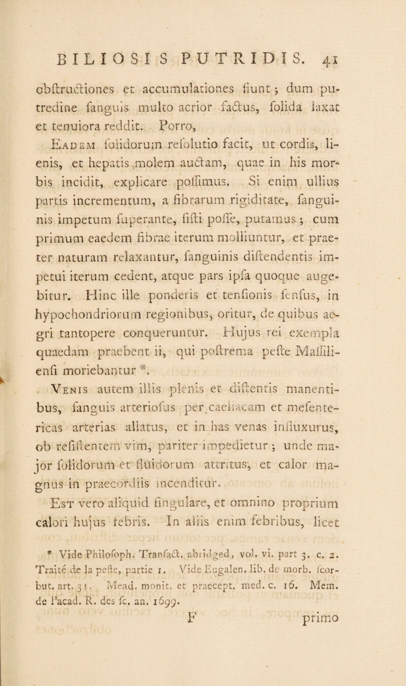 cbftrucHones et accumulationes fiunt; dum pu¬ tredine fanguis multo acrior fabtus, folida laxat O et tenuiora reddit. Porro, Eadem fblidorum reiolutio facit, ut cordis, li¬ enis, et hepatis molem .audiam, quae in his mor¬ bis incidit, explicare pollimus* Si enim ullius partis incrementum, a fibrarum rigiditate, fangui- nis impetum fuperante, fifti polle, puramus ; cum primum eaedem fibrae iterum molliuntur, et prae» ter naturam relaxantur, fanguinis diftendentis im¬ petui iterum cedent, atque pars ipfa quoque auge¬ bitur. Plinc ille ponderis et tenfionis fenfus, in hypochondriorum regionibus, oritur, de quibus ae¬ gri tantopere conqueruntur. Hujus rei exempla quaedam praebent ii, qui poftrema pede Mailili- enfi moriebantur *. Venis autem illis plenis et didentis manenti¬ bus, fanguis arteriofus per,caeiracam et mefente- ricas arterias allatus, et in has venas influxurus, ob relidentem vim, pariter impedietur ; unde ma¬ ior fblidorum et fluidorum attritus, et calor ma¬ gnus in praecordiis incenditur. Est vero aliquid lingulare, et omnino proprium calori hujus febris. In aliis enim febribus, licet * Vide Philofoph, Tranfact, abrklged, vol. vi. part 3. c. 2. Traite de la peftc, partie 1. Vide Eugalen, lib. de tnorb. Icor- but. art. 3 e . Mead. monit. et praecept. med. c. 16. Mem. de Eacad. R. des fc. an. 1699. F primo