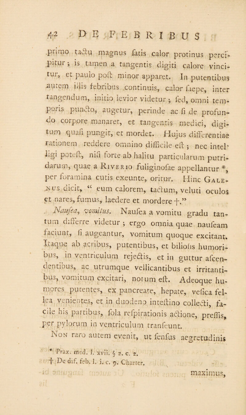 I piinio tacui magnus fatis calor protinus perci* pitui ; is tamen a tangentis digiti calore vinci¬ tur, et paulo poO: minor apparet. In putentibus nutem i dis febribus continuis, calor faepe, inter tangendum, initio levior videtur; fed, omni tem* pons puncfo, augetur, perinde ac fi de profun¬ do corpore manaret, et tangentis medici, digi¬ tum quali pungit, et mordet. Hujus differentiae icu.onem reuocre omnino difficile eif ^ nec intel' Lgi pota:, niu forte ab halitu particularum putri¬ darum, quae a Riverio fuliginofae appellantur*, per foramina cutis exeunte, oritur. Hinc Gale- us enat, eum calorem, tacfum, veluti oculos et nares, fumus, laedere et mordere f Naufea, vomitus. Naufea a vomitu gradu tan¬ tum differre videtur ; ergo omnia quae naufeam faciunt, h augeantur, vomitum quoque excitant, Itaqu-c ab acnous, putentibus, et biliof i s humori¬ bus, in ventriculum rejectis, et in guttur afcen- cientibus, ac utrumque vellicantibus et irritanti- baj, vomitum excitari, notum eft. Adeoque hu¬ mores putentes, ex pancreate, hepate, velica fel¬ lea venientes, et in duodeno inteftino colledi, fa¬ cile his partibus, fola refpirationis actione, prelfis, per pylorum in ventriculum tranfeunt. Isou raro autem evenit, ut fenfus * Prax. med. I. xvii. § 2. c. 2. aegretudinis f De dif. feb. ]. i. c, 9. Charter. maximus,