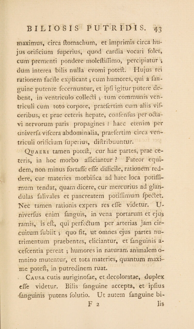 I maximus, circa ftomachum, et imprimis circa hu¬ jus orificium iuperius, quod cardia vocari foler, cum prementi pondere moleftiiTimo, percipiatur ; dum interea bilis nulla evomi poteft. Hujus rei rationem facile explicant; cum humores, qui a [an¬ guine putente fecernuntur, et ipfi igitur putere de¬ bent, in ventriculo colledti ; tum communis ven¬ triculi cum toto corpore, praefertim cum aliis vil- ceribus, et prae ceteris hepate, confenfus per octa¬ vi nervorum paris propagines : haec etenim per univerfa vifcera abdominalia, praefertim circa ven¬ triculi orificium Iuperius, diftribuuntur. Quaeri tamen poteft, cur hae partes, prae ce¬ teris, in hoc morbo afficiantur ? Fateor equi¬ dem, non minus fortaffe effe difficile, rationem red¬ dere, cur materies morbifica ad haec loca potiffi- mum tendat, quam dicere, cur mercurius ad glan¬ dulas falivales et pancreatem potillimum fpectet. Nec tamen rationis expers res efte videtur. U- niverfus enim fanguis, in vena portarum et ejus ramis, is eft, qui perfe&um per arterias jam cir¬ cuitum fubiit ♦, quo fit, ut omnes ejus partes nu- t trimentum praebentes, eliciantur, et fanguinis a- cefcentia pereat ; humores in naturam animalem o- mnino mutentur, et tota materies, quantum maxi¬ me poteft, in putredinem ruat. Causa cutis auriginofae, et decoloratae, duplex efte videtur. Bilis fanguine accepta, et ipfius fanguinis putens folutio. Ut autem fanguine bi- F 2 lis