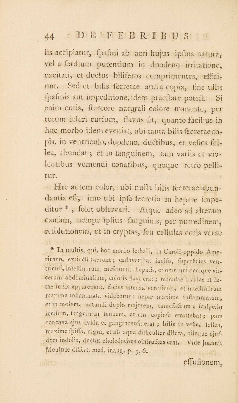 lis accipiatur, fpalmi ab acri hujus ipfius natura, vel a fordiurn putentium in duodeno irritatione, excitati, et du&us biliferos comprimentes, effici¬ unt. Sed et bilis fecretae aucta copia, fine ullis fpafmis aut impeditione, idem praedare poteft. Si enim cutis, ftercore naturali colore manente, per totum icteri curtum, flavus flt, quanto facilius in hoc morbo idem evemat, ubi tanta bilis fecretae co¬ pia, in ventriculo, duodeno, ductibus, et veiica fel¬ lea, abundat; et in ianguinem, tam variis et vio¬ lentibus vomendi conatibus, quoque retro pelli¬ tur. Hic autem color, ubi nulla bilis fecretae abun¬ dantia eft, imo ubi ipfa iecretio in hepate impe¬ ditur i' , loiet ooiervari. Atque adeo ad alteram, caufam, nempe ipfius fanguinis, per putredinem, refolutionem, et m cryptas, feu cellulas cutis verae ** -l-n mulds> b°c morbo lethali, in Caroli oppido Ame¬ ricano, extindii fuerunt; cadaveribus incilis, fuperflcies ven- tncuii, intekinoi um, mefenterii, hepatis, et omnium denique vii- Ccmm abdominanum, coloris flavi erat j maculae lividae et la¬ tae in iis appatebant, racies interna ventriculi, et inteitindrum maxime inflammata videbatur : hepar maxime inflammatum, ct in moiem, naturali dupio majorem, tumefactum ; fcalpello incifum, Ianguinem tenuem, atrum copiofe emittebat; pars concava ejus uvida et gangraenofa erat ; bilis in veflea fellea, maxime fpifla, nigra, et ab aqua difliculter diluta, bileque ejuf- dem indolis, ductus choledochus obflrudus erat. Vide Joannis IVloiutrie dLTert. med. inaug. p. 5.6. effufionem.