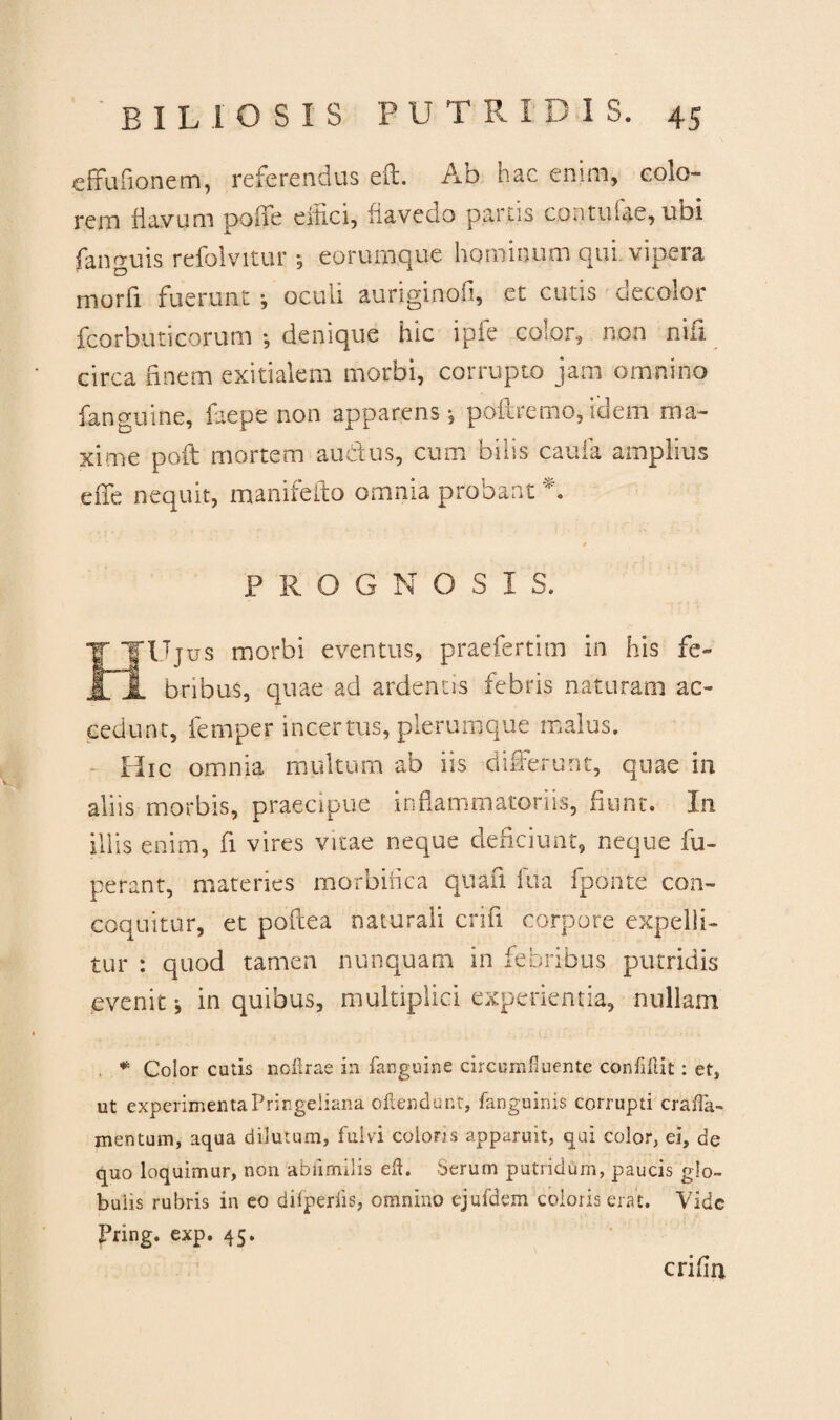 cffufionem, referendus eft. Ab hac enim, colo¬ rem flavum pofle effici, fiavedo parcis contufae, ubi fanguis refolvitur; eorumque hominum qui vipera morfi fuerunt ; oculi auriginofi, et cutis decolor fcorbuticorum •, denique hic ipfe color, non nifi circa finem exitialem morbi, corrupto jam omnino {anguine, faepe non apparens*, poliremo,idem ma¬ xime pofl mortem auctus, cum bilis caufa amplius efie nequit, manifefto omnia probant *. PROGNOSIS. 'Ujus morbi eventus, praefertim in his fe¬ bribus, quae ad ardentis febris naturam ac¬ cedunt, fernper incertus, plerumque malus. Hic omnia multum ab iis differunt, quae in aliis morbis, praecipue inflammatoriis, fiunt. In illis enim, fi vires vitae neque deficiunt, neque fu- perant, materies morbifica quafi fua fponte con¬ coquitur, et poflea naturali crifi corpore expelli¬ tur : quod tamen nunquam in febribus putridis evenit j in quibus, multiplici experientia, nullam * Color cutis noftrae in fanguine circumfluente confliit: et, ut experimenta Pringeiiana oilendunt, fanguinis corrupti crafa- mentum, aqua dilutum, fulvi colons apparuit, qui color, ei, de quo loquimur, non abiimilis eft. Serum putridum, paucis glo¬ bulis rubris in eo difperlis, omnino ejufdem coloris erat. Vide Fring. exp. 45. crifia