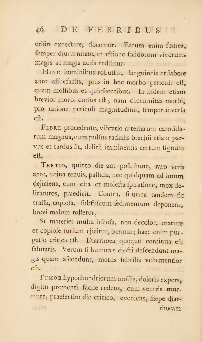 criiin expebtare, docemur. Earum enim fomes, femper diuturnitate, et adtionc foiiclorum vivorum* magis ac magis acris redditur. Hinc hominibus robuftis, fanp-uineis et labore ante aiiuefactis, plus in hoc morbo periculi eft, quam mollibus et quiefcentibus. In iifdem etiam brevior morbi eurlus eft ; nam diuturnitas morbi, pro ratione periculi magnitudinis, iemper inverfa eft. b jebre procedente, vibratio arteriarum carotida* rum magnus, cum pullus radialis brachii etiam par¬ vus et tardus fit, delirii imminentis certum fignum eft. Tertio, quinto die aut poft hunc, raro vero ante, urina tenuis, pallida, nec quidquam ad imum dejiciens, cum cita et moiefta fpiratione, mox de¬ liraturos, praedicit. Contra, fi urina tandem fit crafta, copiofa, fubfufcmn fedimentum deponens, brevi malum tolletur. Si materies multa biliofa, non decolor, mature et copiofe furfum ejicitur, bonum •, haec enim pur¬ gatio critica eft. Diarrhoea quoque continua eft fa lutaris. Verum fi humores ejedi defeendunt ma¬ gis quam afeendunt, motus febrilis vehementior eft. Fumor hypochondriorum mollis, doloris expers, digito prementi facile cedens, cum ventris mur- ure, praefertim die critico, eveniens, faepe diar¬ rhoea m