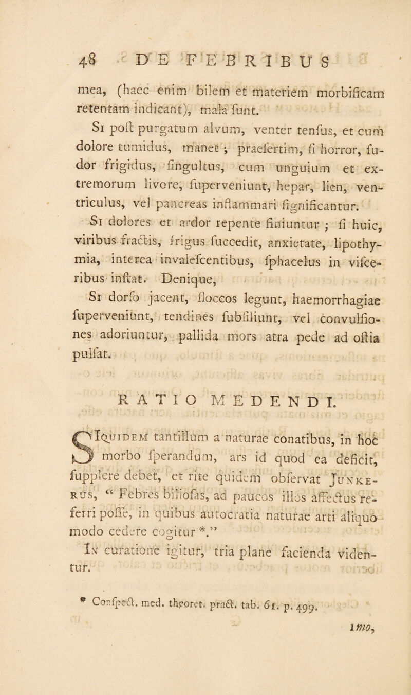 mea, (haec enim bilem et materiem morbificam retentam indicant), mala funt. Si poii purgatum alvum, venter tenfus, et eum dolore tumidus, manet ; praelertim, fi horror, fu- dor frigidus, fingultus, cum unguium et ex¬ tremorum livore, fuperveniunt, hepar, lien, ven¬ triculus, vel pancreas inflammari iignificantur. Si dolores et ardor repente finiuntur ; fi huic, viribus tractis, frigus fuccedit, anxietate, lipothy- mia, interea mvalefcentibus, fphacelus m vifce- ribus inflat. Denique, Si dorfb jacent, floccos legunt, haemorrhagiae fuperveiiihnt, tendines fubfiliuht, vel convulfio- nes adoriuntur, pallida mors atra pede ad odia pulfat. RATIO EDENDI. Iqjjidem tantillum a naturae conatibus, in hoc morbo fperandum, ars id quod ea deficit, fupplere debet, et rite quidem obfervat Jltnke- rus, “ Febres biiiofas, ad paucos illos affectus re- lern pode, m quibus autocratia naturae arti ahouo modo cedere cogitur In curatione igitur, tria plane facienda viden¬ tur. * Confpea. med. throret pra&, tab. 61, p. 499,