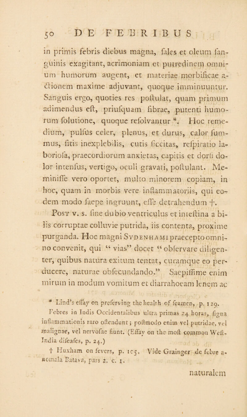 5° in primis febris diebus magna, fales et oleum faji- guinis exagitant, acrimoniam et putredinem omni¬ um humorum augent, et materiae morbificae a** diionem maxime adjuvant, quoque imminuuntur. Sanguis ergo, quoties res poftulat, quam primum adimendus eft, priufquam fibrae, putenti humo¬ rum folutione, quoque refolvantur Hoc reme¬ dium, pulftis celer, plenus, et durus, calor fum- mus, litis inexplebilis, cutis ficcitas, refpiratio la- boriofa, praecordiorum anxietas, capitis et dorii do¬ lor intenfus, vertigo, oculi gravati, poftulant. Me- minifle vero oportet, multo, minorem copiam, in hoc, quam in morbis vere inflammatoriis, qui eo¬ dem modo faepe ingruunt, elTe detrahendum f. Post v. s. fine dubio ventriculus et inteftina a bi¬ lis corruptae colluvie putrida, iis contenta, proxime purganda. Hoc magni Sydenhami praecepto omni¬ no convenit, qui ct vias” docet “obfervare diligen¬ ter, quibus natura exitum tentat, curamque eo per¬ ducere, naturae obfecundando.” Saepiffime enim mirum in modum vomitum et diarrahoeam lenem ac * Lind’s efiay on preferving thehealth of fcamcn, p. 129. Febres in Indis Occidentalibus ultra primas 24 horas, figna inflammationis raro ofiendunt; poftmodo enim vel putridae, vel malignae, vel nervofae fiunt. (Efiav on the mofi common Weit- India difieafies, p. 24.) f Huxham on fevers, p. 105. Vide Grainger de febre a- «omala Batava, pars 2. c. i. naturalem 1