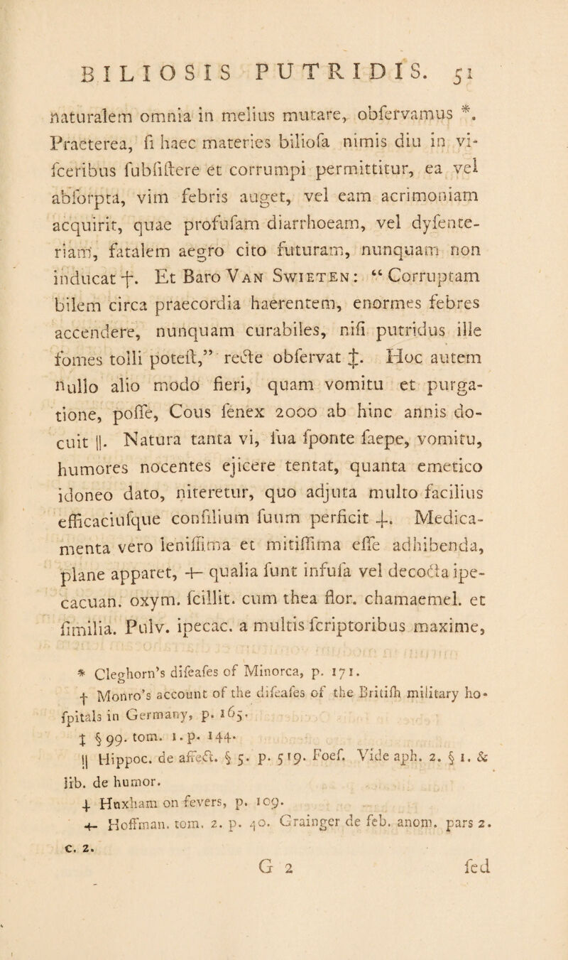 naturalem omnia in melius mutare, obfervamus Praeterea, fi haec materies biliofa nimis diu in vi- fceribus fubfiftere et corrumpi permittitur, ea vel abforpta, vim febris auget, vel eam acrimoniam acquirit, quae profufam diarrhoeam, vel dyfente- rianl, fatalem aegro cito futuram, nunquam non inducat U Et Baro Van Swieten : “ Corruptam bilem circa praecordia haerentem, enormes febres accendere, nunquam curabiles, nifi putridus ille fomes tolli poteft,” rede obfervat t. Hoc autem nullo alio modo fieri, quam vomitu et purga¬ tione, poiTe, Cous fenex 2000 ab hinc annis do¬ cuit ||. Natura tanta vi, lua fponte faepe, vomitu, humores nocentes ejicere tentat, quanta emetico idoneo dato, niteretur, quo adjuta multo facilius efficaciufque confilium fuurn perficit 4-. Medica¬ menta vero leniffima et mitiffima effe adhibenda, plane apparet, +- qualia funt infula vel decoda ipe- cacuan. oxym. fcillit. cum thea flor, chamaemel. et fimilia. Pulv. ipecac. a multis fcriptoribus maxime, * Clecrhorids difeafes of Minorca, p. lyi. f Monro’s account of the difeafes of the Britifh military ho» fpitals in Germany, p. 165. j § 99. tom. 1. p- 144* Ij Hippoc. de affefi. § 5. p. 5*9. Foef. Vide aph. 2. § 1, & lib. de humor. 4 Hnxham onfevers, p. 109. +- Hoffman. tom, 2. p. 40. Grainger de feb. anom. pars 2. G 2 c. z. fed