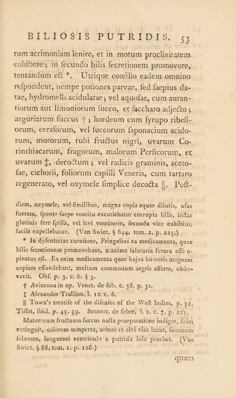 •• ■■TU. 7 f f^UG :':L rum acrimoniam lenire, et in motum proclivitatem cohibere in fecundo bilis fecretionem promovere, tentandum eit *. Utrique confilio eadem omnino refpondent, nempe potiones parvae, fed faepius da¬ tae, hydromelis acidulatae; vel aquofae, cum auran- tiorum aut limoniorum fucco, et faccharo adjecto ; arguriarum fuccus f; hordeum cum fyrupo ribefi- orum, ceralorum, vel fuccorum faponacium acido¬ rum, mororum, rubi frudtus nigri, uvarum Co- rinthiacarum, fragorum, malorum Perficorum, et , decobtum ; vel radicis graminis, aceto- fae, cichorii, foliorum capilli Veneris, cum tartaro regenerato, vel oxymele fimplice decodta II. Poft- ■ • -1 f diem, oxymele, vel fimilibtts, magna copia aquae dilutis, ufus fueram, fponte faepe vomitu excutiebatur corrupta bilis, indar glutinis fere fpiffa, vel levi vomitorio, fecunda vice exhibito, facile expellebatur. (Van Swiet. § 644. tom. 2. p. 225.) * In dyfenteriae curatione, Pringelius ea medicamenta, quae bilis fecretionem promovebant, maxime falutaria futura effe 0- pinatus eft. Ea enim medicamenta quae hujus humoris magnam copiam effundebant, multum commodum aegris afferre, obfer» vavit. Obf. p. .3. c. 6. § 3. f Avicennain op. Venet. de feb. c. 38. p. 31. X Alexander Traliian. 1. 12. c. 6. 1| Town’s treatife of the difeafes of the Weft Indies, p. 32. Tiifot, ibid, p. 45. 59. Sennert. de febre, I. 2. c. 7. p. 22;. Maturorum fru.duum fuccus nulla praeparatione indiget, f i t i m extinguit, calorem temperat, urinae et alvi vias laxat, fummum folamen, languenti ventriculo a putrida bile praebet. (Van Swiet. § 88. tom. i. p. 126.) quam