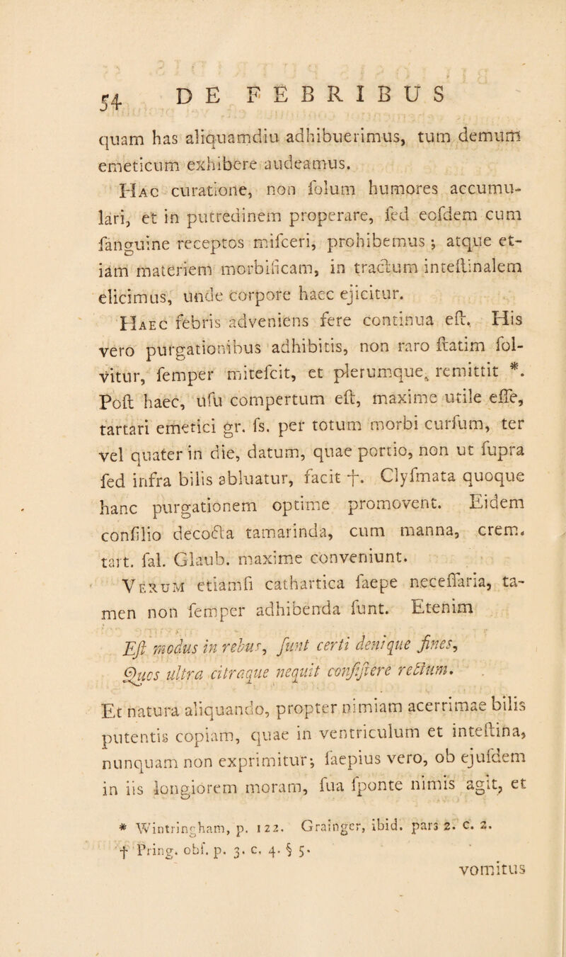 . ' > ? % e i quam has aliquamdiu adhibuerimus, tum demum emeticum exhibere audeamus. Hac curatione, non folum humores accumu¬ lari, et in putredinem properare, fed eqfdem cum fanguine receptos mifceri, prohibemus; atque et¬ iam materiem morbificam, in tractum intellinalern elicimus, unde corpore haec ejicitur. Haec febris adveniens fere continua eft. His vero purgationibus adhibitis, non raro ftatim fol- vitur, femper mitefcit, et plerumque- remittit *. Poft haec, ufu compertum eft, maxime utile efTe, tartari emetici gr. fs. per totum morbi curfum* ter vel quater in die, datum, quae portio, non ut fupra fed infra bilis abluatur, facit f. Ciyfmata quoque hanc purgationem optime promovent. Eidem confilio decodla tamarinda, cum manna, erem, tart. fal. Glaub. maxime conveniunt. Verum etiam fi cathartica laepe neceffaria, ta¬ men non femper adhibenda funt. Etenim Efi modus in rebus, fiunt certi denique fines, Qucs ultra citraque nequit confifiere re dium. Et natura aliquando, propter nimiam acerrimae bilis putentis copiam, quae in ventriculum et inteftina* nunquam non exprimitur; laepius vcio, oo ejufdem in iis longiorem moram, fua fponte nimis agit, et i * Wintringham, p. 122. Grainger, ibid. pars 2. c. 2. f Pring. obf. p. 3. c, 4. § 5. vomitus