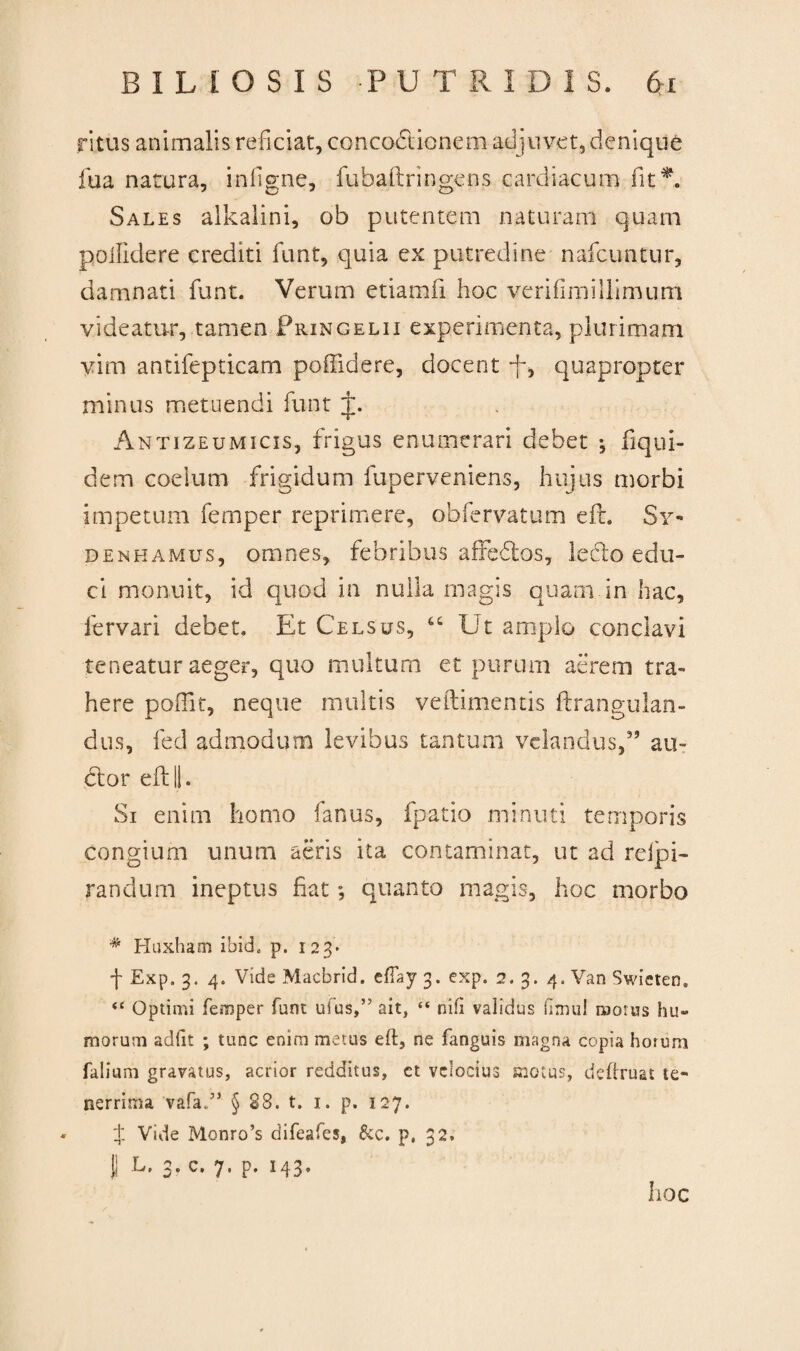 ritus animalis reficiat, conco&ionem adjuvet, denique fua natura, infigne, fubaftringens cardiacum fit*. Sales alkalini, ob putentem naturam quam poilidere crediti funt, quia ex putredine nafcuntur, damnati funt. Verum etiamfi hoc verifirmllimum videatur, tamen Pringelii experimenta, plurimam vim antifepticam poffidere, docent -f, quapropter minus metuendi funt t. Antizeumicis, frigus enumerari debet j fiqui- dem coelum frigidum fuperveniens, hujus morbi impetum femper reprimere, ob fervat um efL Sy- denhamus, omnes, febribus affedtos, leclo edu¬ ci monuit, id quod in nulla magis quam in hac, lervari debet. Et Celsus, Ut amplo conclavi teneatur aeger, quo multum et purum aerem tra¬ here poffit, neque multis veftimentis ftrangulan¬ ci us, fed admodum levibus tantum velandus,” au¬ dior eft||. Si enim homo fanus, fp-atio minuti temporis congium unum aeris ita contaminat, ut ad relpi- randum ineptus fiat quanto magis, hoc morbo # Huxham ibicL p. 123* f Exp. 3. 4. Vide Macbrid. ellay 3. exp. 2. 3. 4. Van Swieten. <c Optimi femper funt ufus,” ait, “ nili validus fimul motus hu¬ morum adiit ; tunc enim metus eft, ne fanguis magna copia horum falium gravatus, acrior redditus, ct velocius motus, definiat te¬ nerrima vafa..5’ § 28. t. 1. p. 127. + Vide Monro’s difeafes, &c. p, 32. |j L, 3. c, 7. p. 143» hoc