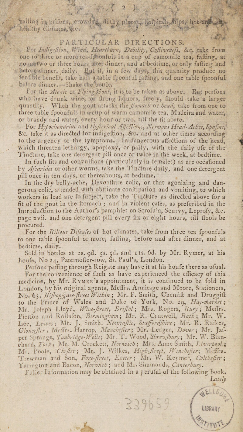 5sailm4 pnfoR8t,.craw- healthy climai;es,%c:; PARTICULAR DIRECTIONS. For Indigefiion, Wind., Heartburn, Debility, Cofiivencfs, &cc, take frora one to three or more tea-fpfoonfuls in a cup of camomile tea, falling, at noon? two or three hoars after dinner, and at bedtime, or only fading and before dinner, daily. Bpt if, in a few days, this quantity produce no ienfible benefit, take half a table fpoonfui fading, and one table fpoonful before dinner.—-Shake the hot!le. For the 'Atonic or Flying Gout, it is to he taken as above. But perfons who have drunk wine, or drong liquors, freely, fhould take a larger quantity. When the gout attacks the Jlomdch or head, take from one to three table fpoonfuls in a cup of warm camomile tea, Madeira and water, or brandy and Water, every hour or two, till the fit abate. For Hypochondriac and Hyjierical AjficEl'or.s, Nervous Head-Aches, Spafinsj &c. take it as diredted for indigedion, &c. and at other times according to the urgency of the iymptoms. In dangerous afftefions of the head, which threaten lethargy, apoplexy, or pally, with the daily ufe of the TIndture, take one detergent pill once or twice in the week, at bedtime. In fuch fits and convulfions (particularly in females) as are occalioned by Afcarides or other worms, take the Tindture daily, and one detergent pill once in ten days, or thereabouts, at bedtime. In the dry belly-ache, Devonfhire colic, or that agonizing and dan¬ gerous colic, attended with obflinate conftipation and vomiting, to which workers in lead are fo fubjedf, take the Tindture as directed above for a fit of the gout in the ftomach ; and in violent cafes, as preferibed in the Introduction to the Author’s pamphlet on Scrofula, Scurvy, Leprofy, Sec, page xvii. and one detergent pill every fix or eight hours, till ftools be procured. For the Bilious Difeafes of hot climates, take from three tea fpoonfuls to one table fpoonful or more, faffing, before and after dinner, and at bedtime, daily. Sold in bottles at 2s. qd. $s. $d. and its. 6d. by Mr. Rvmer, at his houfe, No 24, Paternoiler-row, St. Paul’s, London. Perfons pa fling through Reigate may have it at his houfe there as ufual. For the convenience of fuch as have experienced the efficacy of this medicine, by Mr. Rymer’s appointment, it is continued to be fold in London, by his original agents, Meflrs. Armitage and Moore, Stationers, No. 6 3. .A ijhopfga te-ftrect Wit hi n.; Mr. F. Smith, Chemiit and Druggift to the Prince cf Wales and Duke of York, No. 29, Hay-market; Mr. Jofeph Lloyd, Wtne-fireet, Brijlol; Mrs. Rogers, Bury ; MelTrs. Pierfon and Rollalon, Birmingham ; Mr. R. Crutwell, Bath ; Mr. W. Lee, Lewes; Mr. J. Smith. Newcafile, Staffordjhire; Air. R. Raises, Gloucejter ; MelTrs. Harrop, Manchejier; Mr. Ledger, Dover ; Mr. Jaf- per Sprange, Lunhridge-Brells; Mr. F. Wood, Shrezijbury; Air. W. Blan¬ chard, Fork-, Mr. M. Crockett, Norwich; Mrs. Anne Smith, Liverpool; AJr. Poole, \CbeJler; Mr. J. Wilkes, High-fir eet, I'Vinchedcr; MelTrs. Trewman and Son, For e-fir eet, Exeter; Mr. W. Keymer, Colcbcjier; Yarington and Bacon, Norwich; and Air. Simmonds, Canterbury. Fuller Information may be obtained in a j erufal of the following book. Lai By